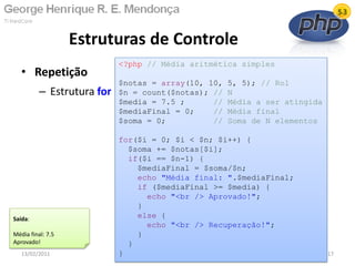 • Repetição
– Estrutura for
Estruturas de Controle
13/02/2011 17
<?php // Média aritmética simples
$notas = array(10, 10, 5, 5); // Rol
$n = count($notas); // N
$media = 7.5 ; // Média a ser atingida
$mediaFinal = 0; // Média final
$soma = 0; // Soma de N elementos
for($i = 0; $i < $n; $i++) {
$soma += $notas[$i];
if($i == $n-1) {
$mediaFinal = $soma/$n;
echo "Média final: ".$mediaFinal;
if ($mediaFinal >= $media) {
echo "<br /> Aprovado!";
}
else {
echo "<br /> Recuperação!";
}
}
}
Saída:
Média final: 7.5
Aprovado!
 