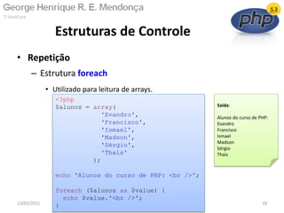 • Repetição
– Estrutura foreach
• Utilizado para leitura de arrays.
Estruturas de Controle
13/02/2011 18
<?php
$alunos = array(
'Evandro',
'Francisco',
'Ismael',
'Madson',
'Sérgio',
'Thaís'
);
echo 'Alunos do curso de PHP: <br />';
foreach ($alunos as $value) {
echo $value.'<br />';
}
Saída:
Alunos do curso de PHP:
Evandro
Francisco
Ismael
Madson
Sérgio
Thaís
 