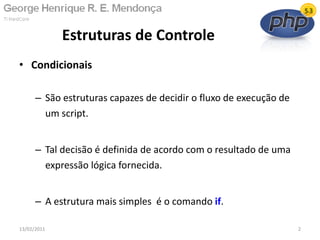 • Condicionais
– São estruturas capazes de decidir o fluxo de execução de
um script.
– Tal decisão é definida de acordo com o resultado de uma
expressão lógica fornecida.
– A estrutura mais simples é o comando if.
Estruturas de Controle
13/02/2011 2
 