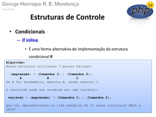 • Condicionais
– if inline
• É uma forma alternativa de implementação da estrutura
condicional if
Estruturas de Controle
13/02/2011 6
Algoritmo:
Nessa estrutura utilizamos 3 partes bácisas:
(expressão) ? (Comandos 1) : (Comandos 2);
A B C
Se A for verdadeiro, executa B, senão executa C.
O resultado pode ser recebido por uma variável:
variável = (expressão) ? (Comandos 1) : (Comandos 2);
Que tal implementarmos os três exemplos de if nessa estrutura? Mãos a
obra!
 