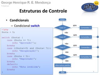 • Condicionais
– Condicional switch
Estruturas de Controle
13/02/2011 9
<?php
$nota = 5;
switch ($nota) {
case ($nota >= 7):
echo 'Aprovado!';;
break;
case (($nota>=5) and ($nota< 7)):
echo 'Recuperação!';
break;
case ($nota < 5):
echo 'Reprovado!';
break;
default:
echo 'Nota inválida';
break;
}
Início
Caso 1?
Fim
Comandos 1
não
sim
Caso 2?
Caso N?
Caso i?
não
não
não
Comandos 2
Comandos i
Comandos N
sim
sim
sim
Alternativa padrão
 