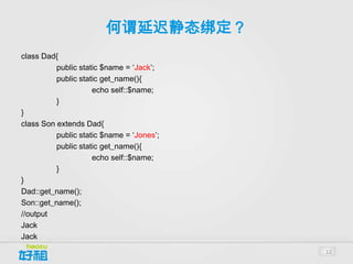何谓延迟静态绑定？
class Dad{
          public static $name = ‘Jack’;
          public static get_name(){
                     echo self::$name;
          }
}
class Son extends Dad{
          public static $name = ‘Jones’;
          public static get_name(){
                     echo self::$name;
          }
}
Dad::get_name();
Son::get_name();
//output
Jack
Jack
                                           12
 