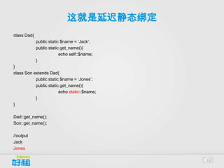 这就是延迟静态绑定
class Dad{
             public static $name = ‘Jack’;
             public static get_name(){
                          echo self::$name;
             }
}
class Son extends Dad{
           public static $name = ‘Jones’;
           public static get_name(){
                        echo static::$name;
           }
}

Dad::get_name();
Son::get_name();

//output
Jack
Jones

                                              13
 