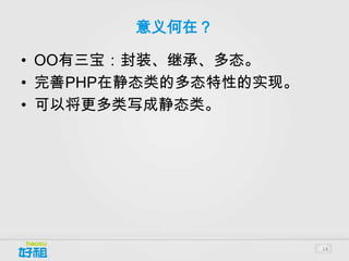 意义何在？

• OO有三宝：封装、继承、多态。
• 完善PHP在静态类的多态特性的实现。
• 可以将更多类写成静态类。




                       14
 