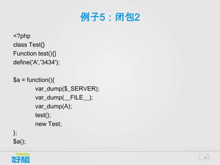 例子5：闭包2
<?php
class Test{}
Function test(){}
define('A','3434');

$a = function(){
        var_dump($_SERVER);
        var_dump(__FILE__);
        var_dump(A);
        test();
        new Test;
};
$a();

                                18
 