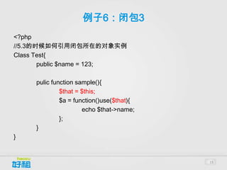 例子6：闭包3
<?php
//5.3的时候如何引用闭包所在的对象实例
Class Test{
       public $name = 123;

     pulic function sample(){
              $that = $this;
              $a = function()use($that){
                      echo $that->name;
              };
     }
}


                                           19
 