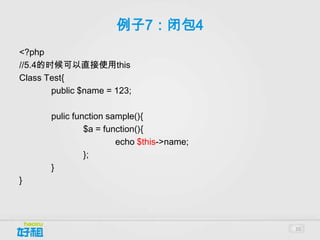 例子7：闭包4
<?php
//5.4的时候可以直接使用this
Class Test{
       public $name = 123;

       pulic function sample(){
                $a = function(){
                        echo $this->name;
                };
       }
}




                                            20
 