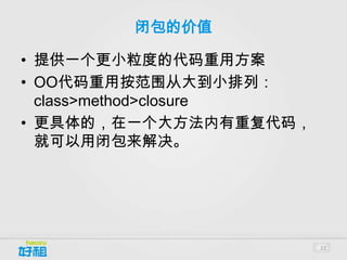 闭包的价值

• 提供一个更小粒度的代码重用方案
• OO代码重用按范围从大到小排列：
  class>method>closure
• 更具体的，在一个大方法内有重复代码，
  就可以用闭包来解决。




                         22
 