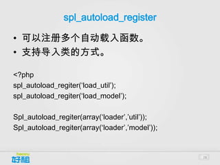 spl_autoload_register

• 可以注册多个自动载入函数。
• 支持导入类的方式。

<?php
spl_autoload_regiter(‘load_util’);
spl_autoload_regiter(‘load_model’);

Spl_autoload_regiter(array(‘loader’,’util’));
Spl_autoload_regiter(array(‘loader’,’model’));


                                                 28
 