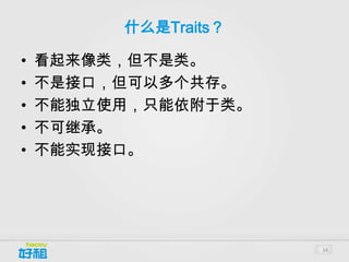 什么是Traits？

•   看起来像类，但不是类。
•   不是接口，但可以多个共存。
•   不能独立使用，只能依附于类。
•   不可继承。
•   不能实现接口。




                      34
 