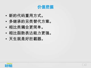 价值挖掘

•   新的代码重用方式。
•   多继承的另类替代方案。
•   相比类耦合更简单。
•   相比函数表达能力更强。
•   天生就是好拦截器。




                  41
 