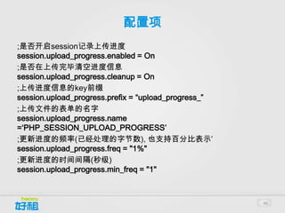 配置项
;是否开启session记录上传进度
session.upload_progress.enabled = On
;是否在上传完毕清空进度信息
session.upload_progress.cleanup = On
;上传进度信息的key前缀
session.upload_progress.prefix = “upload_progress_”
;上传文件的表单的名字
session.upload_progress.name
=‘PHP_SESSION_UPLOAD_PROGRESS’
;更新进度的频率(已经处理的字节数), 也支持百分比表示’
session.upload_progress.freq = "1%"
;更新进度的时间间隔(秒级)
session.upload_progress.min_freq = "1"



                                                      46
 