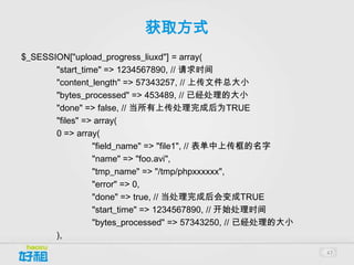 获取方式
$_SESSION["upload_progress_liuxd"] = array(
       "start_time" => 1234567890, // 请求时间
       "content_length" => 57343257, // 上传文件总大小
       "bytes_processed" => 453489, // 已经处理的大小
       "done" => false, // 当所有上传处理完成后为TRUE
       "files" => array(
       0 => array(
                 "field_name" => "file1", // 表单中上传框的名字
                 "name" => "foo.avi",
                 "tmp_name" => "/tmp/phpxxxxxx",
                 "error" => 0,
                 "done" => true, // 当处理完成后会变成TRUE
                 "start_time" => 1234567890, // 开始处理时间
                 "bytes_processed" => 57343250, // 已经处理的大小
       ),
                                                             47
 
