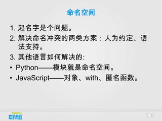 命名空间

1. 起名字是个问题。
2. 解决命名冲突的两类方案：人为约定、语
   法支持。
3. 其他语言如何解决的:
• Python——模块就是命名空间。
• JavaScript——对象、with、匿名函数。




                              5
 