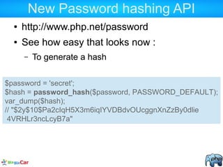 New Password hashing API
● http://www.php.net/password
● See how easy that looks now :
– To generate a hash
$password = 'secret';
$hash = password_hash($password, PASSWORD_DEFAULT);
var_dump($hash);
// "$2y$10$Pa2cIqH5X3m6iqIYVDBdvOUcggnXnZzBy0dlie
4VRHLr3ncLcyB7a"
 
