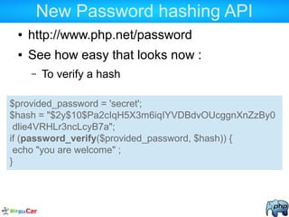 New Password hashing API
● http://www.php.net/password
● See how easy that looks now :
– To verify a hash
$provided_password = 'secret';
$hash = "$2y$10$Pa2cIqH5X3m6iqIYVDBdvOUcggnXnZzBy0
dlie4VRHLr3ncLcyB7a";
if (password_verify($provided_password, $hash)) {
echo "you are welcome" ;
}
 
