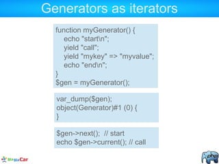 Generators as iterators
function myGenerator() {
echo "startn";
yield "call";
yield "mykey" => "myvalue";
echo "endn";
}
$gen = myGenerator();
var_dump($gen);
object(Generator)#1 (0) {
}
$gen->next(); // start
echo $gen->current(); // call
 