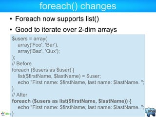 foreach() changes
● Foreach now supports list()
● Good to iterate over 2-dim arrays
$users = array(
array('Foo', 'Bar'),
array('Baz', 'Qux');
);
// Before
foreach ($users as $user) {
list($firstName, $lastName) = $user;
echo "First name: $firstName, last name: $lastName. ";
}
// After
foreach ($users as list($firstName, $lastName)) {
echo "First name: $firstName, last name: $lastName. ";
}
 