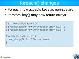 foreach() changes
● Foreach now accepts keys as non-scalars
● Iterators' key() may now return arrays
$it = new MultipleIterator();
$it->attachIterator(new ArrayIterator(array(1,2,3)));
$it->attachIterator(new ArrayIterator(array(4,5,6)));
foreach ($it as $k => $v) {
var_dump($k, $v); // $k is an array
}
 