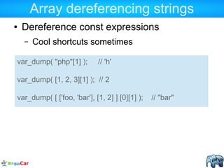 Array dereferencing strings
● Dereference const expressions
– Cool shortcuts sometimes
var_dump( "php"[1] ); // 'h'
var_dump( [1, 2, 3][1] ); // 2
var_dump( [ ['foo, 'bar'], [1, 2] ] [0][1] ); // "bar"
 