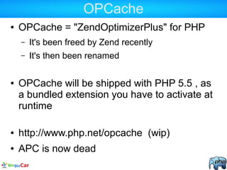 OPCache
● OPCache = "ZendOptimizerPlus" for PHP
– It's been freed by Zend recently
– It's then been renamed
● OPCache will be shipped with PHP 5.5 , as
a bundled extension you have to activate at
runtime
● http://www.php.net/opcache (wip)
● APC is now dead
 