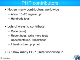 PHP contributors
● Not so many contributors worldwide
– About 10~20 regular ppl
– Hundreds total
● Lots of ways to contribute
– Code (sure)
– Report bugs, write more tests
– Documentation, translations
– Infrastructure : php.net
● But how many PHP users worldwide ?
 