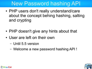 New Password hashing API
● PHP users don't really understand/care
about the concept behing hashing, salting
and crypting
● PHP doesn't give any hints about that
● User are left on their own
– Until 5.5 version
– Welcome a new password hashing API !
 