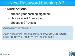 New Password hashing API
● More options :
– choose your hashing algorithm
– choose a salt from yours
– choose a CPU cost
$password = "mysecret" ;
$hash =password_hash($password, PASSWORD_BCRYPT,
array("cost" => 5, "salt" => "my_secret_salt") ) ;
 