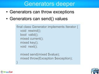 Generators deeper
● Generators can throw exceptions
● Generators can send() values
final class Generator implements Iterator {
void rewind();
bool valid();
mixed current();
mixed key();
void next();
mixed send(mixed $value);
mixed throw(Exception $exception);
}
 