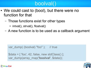 boolval()
● We could cast to (bool), but there were no
function for that
– Those functions exist for other types
● intval(), strval(), floatval()
– A new function is to be used as a callback argument
var_dump( (boolval) "foo" ); // true
$data = [ 'foo', 42, false, new stdClass() ];
var_dump(array_map('boolval', $data));
 