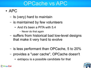 OPCache vs APC
● APC
– Is (very) hard to maintain
– is maintained by few volunteers
● And it's been a PITA with 5.4
– Never do that again
– suffers from historical bad low-level designs
that make it very hard to evolve
– is less performant than OPCache, 5 to 20%
– provides a "user cache", OPCache doesn't
● ext/apcu is a possible candidate for that
 