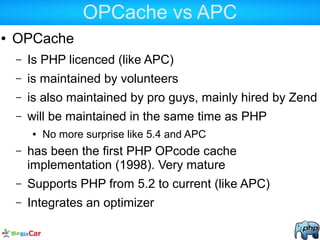 OPCache vs APC
● OPCache
– Is PHP licenced (like APC)
– is maintained by volunteers
– is also maintained by pro guys, mainly hired by Zend
– will be maintained in the same time as PHP
● No more surprise like 5.4 and APC
– has been the first PHP OPcode cache
implementation (1998). Very mature
– Supports PHP from 5.2 to current (like APC)
– Integrates an optimizer
 