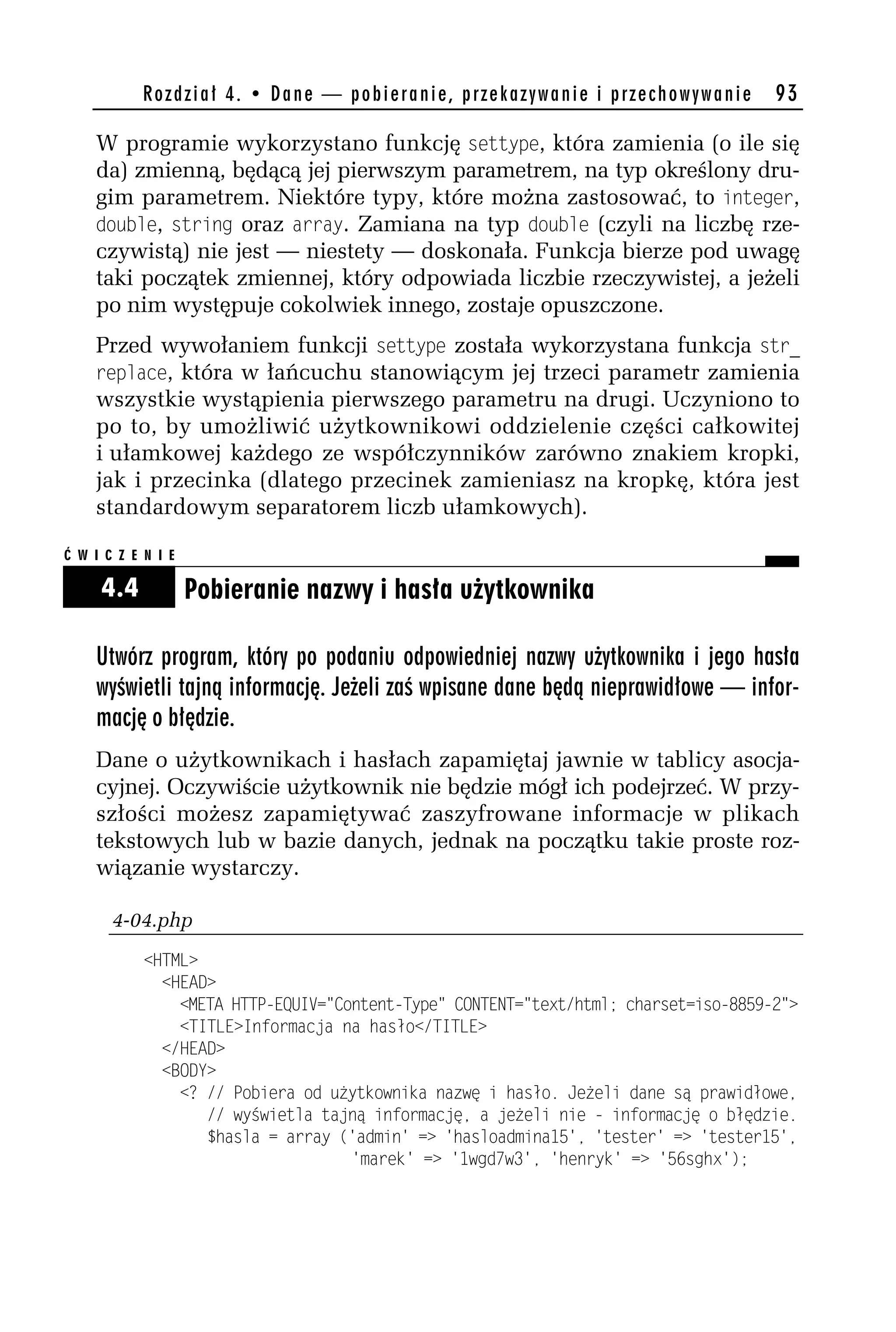 Rozdział 4. • Dane — pobieranie, przekazywanie i przechowywanie          93

    W programie wykorzystano funkcję settype, która zamienia (o ile się
    da) zmienną, będącą jej pierwszym parametrem, na typ określony dru-
    gim parametrem. Niektóre typy, które można zastosować, to integer,
    dodole, string oraz array. Zamiana na typ dodole (czyli na liczbę rze-
    czywistą) nie jest — niestety — doskonała. Funkcja bierze pod uwagę
    taki początek zmiennej, który odpowiada liczbie rzeczywistej, a jeżeli
    po nim występuje cokolwiek innego, zostaje opuszczone.
    Przed wywołaniem funkcji settype została wykorzystana funkcja str_
    replace, która w łańcuchu stanowiącym jej trzeci parametr zamienia
    wszystkie wystąpienia pierwszego parametru na drugi. Uczyniono to
    po to, by umożliwić użytkownikowi oddzielenie części całkowitej
    i ułamkowej każdego ze współczynników zarówno znakiem kropki,
    jak i przecinka (dlatego przecinek zamieniasz na kropkę, która jest
    standardowym separatorem liczb ułamkowych).

Ć W I C Z E N I E

     4.4            Pobieranie nazwy i hasła użytkownika

    Utwórz program, który po podaniu odpowiedniej nazwy użytkownika i jego hasła
    wyświetli tajną informację. Jeżeli zaś wpisane dane będą nieprawidłowe — infor-
    mację o błędzie.
    Dane o użytkownikach i hasłach zapamiętaj jawnie w tablicy asocja-
    cyjnej. Oczywiście użytkownik nie będzie mógł ich podejrzeć. W przy-
    szłości możesz zapamiętywać zaszyfrowane informacje w plikach
    tekstowych lub w bazie danych, jednak na początku takie proste roz-
    wiązanie wystarczy.

       4-04.php
            <HTML>
              <HEAD>
                <META HTTP-EQUIV="Content-Type" CONTENT="text/html; charset=iso-8859-h">
                <TITLE>Informacja na hasło</TITLE>
              </HEAD>
              <BODY>
                <? // Pobiera od użytkownika nazwę i hasło. Jeżeli dane są prawidłowe,
                   // wyświetla tajną informację, a jeżeli nie - informację o błędzie.
                   $hasla = array ('admin' => 'hasloadmina15', 'tester' => 'tester15',
                                    'marek' => '1wgd7w3', 'henryk' => '56sghx');
 