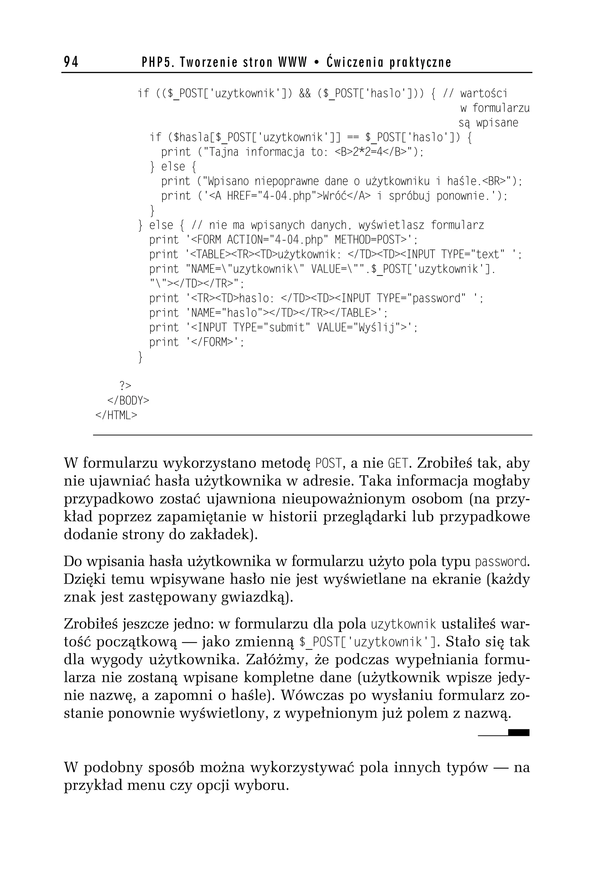 94          PHP5. Tworzenie stron WWW • Ćwiczenia praktyczne

           if (($_POST['uzytkownik']) && ($_POST['haslo'])) { // wartości
                                                                  w formularzu
                                                                  są wpisane
             if ($hasla[$_POST['uzytkownik']] == $_POST['haslo']) {
               print ("Tajna informacja to: <B>h*h=4</B>");
             } else {
               print ("Wpisano niepoprawne dane o użytkowniku i haśle.<BR>");
               print ('<A HREF="4-04.php">Wróć</A> i spróbuj ponownie.');
             }
           } else { // nie ma wpisanych danych, wyświetlasz formularz
             print '<FORM ACTION="4-04.php" METHOD=POST>';
             print '<TABLE><TR><TD>użytkownik: </TD><TD><INPUT TYPE="text" ';
             print "NAME="uzytkownik" VALUE="".$_POST['uzytkownik'].
             ""></TD></TR>";
             print '<TR><TD>haslo: </TD><TD><INPUT TYPE="password" ';
             print 'NAME="haslo"></TD></TR></TABLE>';
             print '<INPUT TYPE="submit" VALUE="Wyślij">';
             print '</FORM>';
           }

         ?>
       </BODY>
     </HTML>



W formularzu wykorzystano metodę POST, a nie GET. Zrobiłeś tak, aby
nie ujawniać hasła użytkownika w adresie. Taka informacja mogłaby
przypadkowo zostać ujawniona nieupoważnionym osobom (na przy-
kład poprzez zapamiętanie w historii przeglądarki lub przypadkowe
dodanie strony do zakładek).
Do wpisania hasła użytkownika w formularzu użyto pola typu password.
Dzięki temu wpisywane hasło nie jest wyświetlane na ekranie (każdy
znak jest zastępowany gwiazdką).
Zrobiłeś jeszcze jedno: w formularzu dla pola dzytkownik ustaliłeś war-
tość początkową — jako zmienną $_POST['dzytkownik']. Stało się tak
dla wygody użytkownika. Załóżmy, że podczas wypełniania formu-
larza nie zostaną wpisane kompletne dane (użytkownik wpisze jedy-
nie nazwę, a zapomni o haśle). Wówczas po wysłaniu formularz zo-
stanie ponownie wyświetlony, z wypełnionym już polem z nazwą.


W podobny sposób można wykorzystywać pola innych typów — na
przykład menu czy opcji wyboru.
 