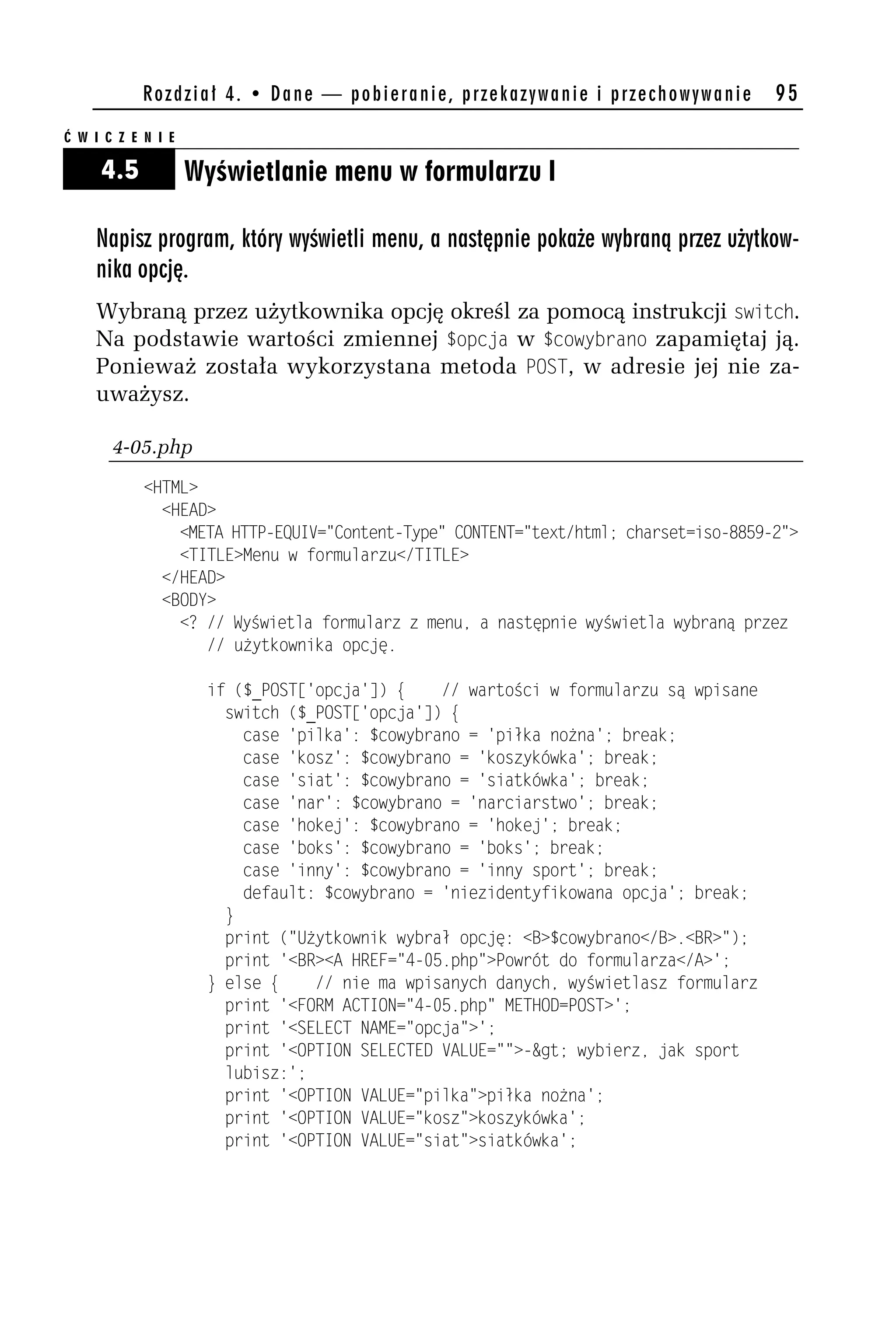 Rozdział 4. • Dane — pobieranie, przekazywanie i przechowywanie          95
Ć W I C Z E N I E

     4.5            Wyświetlanie menu w formularzu I

    Napisz program, który wyświetli menu, a następnie pokaże wybraną przez użytkow-
    nika opcję.
    Wybraną przez użytkownika opcję określ za pomocą instrukcji switch.
    Na podstawie wartości zmiennej $opcja w $cowyorano zapamiętaj ją.
    Ponieważ została wykorzystana metoda POST, w adresie jej nie za-
    uważysz.

       4-05.php
            <HTML>
              <HEAD>
                <META HTTP-EQUIV="Content-Type" CONTENT="text/html; charset=iso-8859-h">
                <TITLE>Menu w formularzu</TITLE>
              </HEAD>
              <BODY>
                <? // Wyświetla formularz z menu, a następnie wyświetla wybraną przez
                   // użytkownika opcję.

                     if ($_POST['opcja']) {    // wartości w formularzu są wpisane
                       switch ($_POST['opcja']) {
                         case 'pilka': $cowybrano = 'piłka nożna'; break;
                         case 'kosz': $cowybrano = 'koszykówka'; break;
                         case 'siat': $cowybrano = 'siatkówka'; break;
                         case 'nar': $cowybrano = 'narciarstwo'; break;
                         case 'hokej': $cowybrano = 'hokej'; break;
                         case 'boks': $cowybrano = 'boks'; break;
                         case 'inny': $cowybrano = 'inny sport'; break;
                         default: $cowybrano = 'niezidentyfikowana opcja'; break;
                       }
                       print ("Użytkownik wybrał opcję: <B>$cowybrano</B>.<BR>");
                       print '<BR><A HREF="4-05.php">Powrót do formularza</A>';
                     } else {    // nie ma wpisanych danych, wyświetlasz formularz
                       print '<FORM ACTION="4-05.php" METHOD=POST>';
                       print '<SELECT NAME="opcja">';
                       print '<OPTION SELECTED VALUE="">-&gt; wybierz, jak sport
                       lubisz:';
                       print '<OPTION VALUE="pilka">piłka nożna';
                       print '<OPTION VALUE="kosz">koszykówka';
                       print '<OPTION VALUE="siat">siatkówka';
 