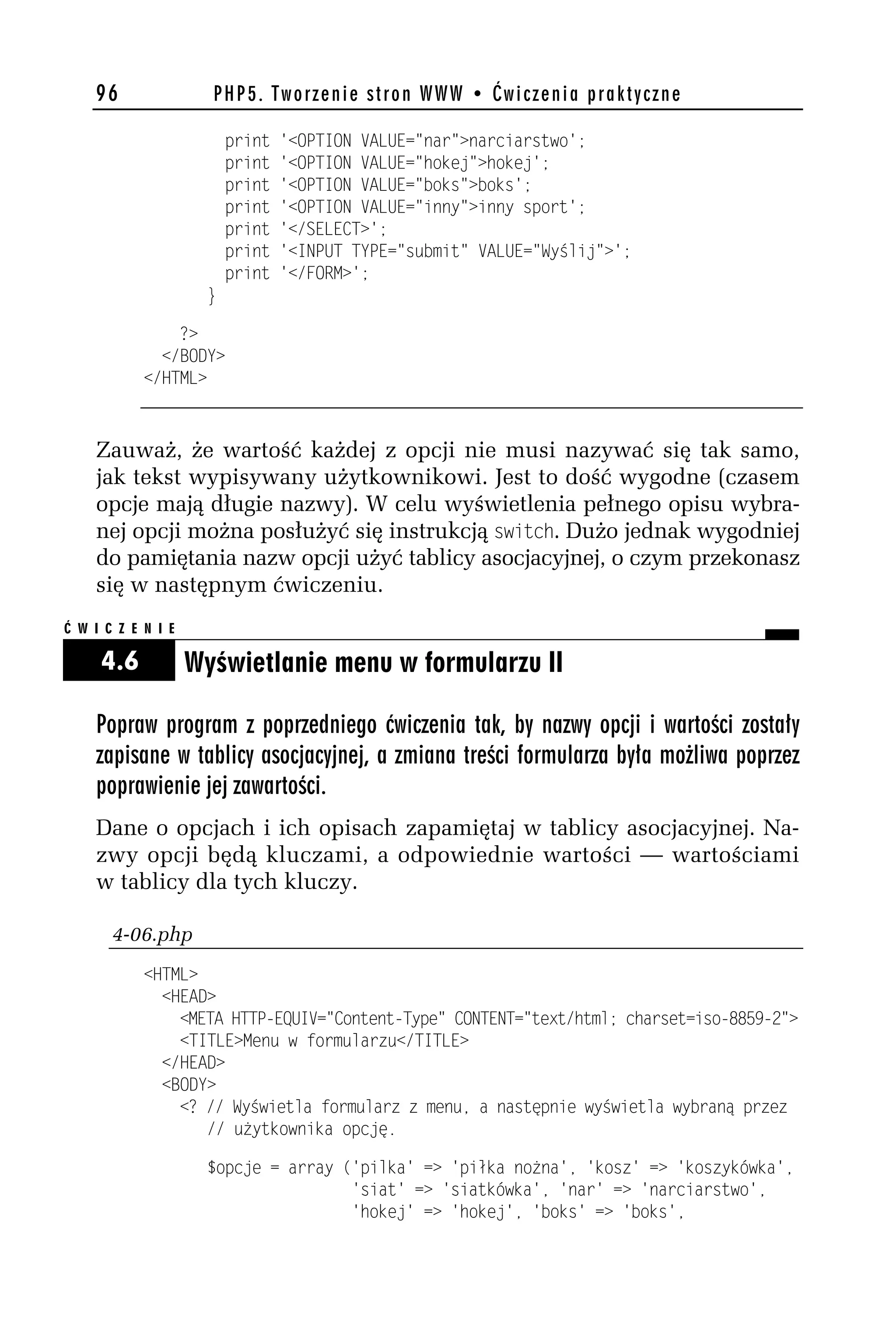 96                PHP5. Tworzenie stron WWW • Ćwiczenia praktyczne

                          print   '<OPTION VALUE="nar">narciarstwo';
                          print   '<OPTION VALUE="hokej">hokej';
                          print   '<OPTION VALUE="boks">boks';
                          print   '<OPTION VALUE="inny">inny sport';
                          print   '</SELECT>';
                          print   '<INPUT TYPE="submit" VALUE="Wyślij">';
                          print   '</FORM>';
                      }

                ?>
              </BODY>
            </HTML>



    Zauważ, że wartość każdej z opcji nie musi nazywać się tak samo,
    jak tekst wypisywany użytkownikowi. Jest to dość wygodne (czasem
    opcje mają długie nazwy). W celu wyświetlenia pełnego opisu wybra-
    nej opcji można posłużyć się instrukcją switch. Dużo jednak wygodniej
    do pamiętania nazw opcji użyć tablicy asocjacyjnej, o czym przekonasz
    się w następnym ćwiczeniu.
Ć W I C Z E N I E

     4.6            Wyświetlanie menu w formularzu II

    Popraw program z poprzedniego ćwiczenia tak, by nazwy opcji i wartości zostały
    zapisane w tablicy asocjacyjnej, a zmiana treści formularza była możliwa poprzez
    poprawienie jej zawartości.
    Dane o opcjach i ich opisach zapamiętaj w tablicy asocjacyjnej. Na-
    zwy opcji będą kluczami, a odpowiednie wartości — wartościami
    w tablicy dla tych kluczy.

       4-06.php
            <HTML>
              <HEAD>
                <META HTTP-EQUIV="Content-Type" CONTENT="text/html; charset=iso-8859-h">
                <TITLE>Menu w formularzu</TITLE>
              </HEAD>
              <BODY>
                <? // Wyświetla formularz z menu, a następnie wyświetla wybraną przez
                   // użytkownika opcję.

                      $opcje = array ('pilka' => 'piłka nożna', 'kosz' => 'koszykówka',
                                      'siat' => 'siatkówka', 'nar' => 'narciarstwo',
                                      'hokej' => 'hokej', 'boks' => 'boks',
 