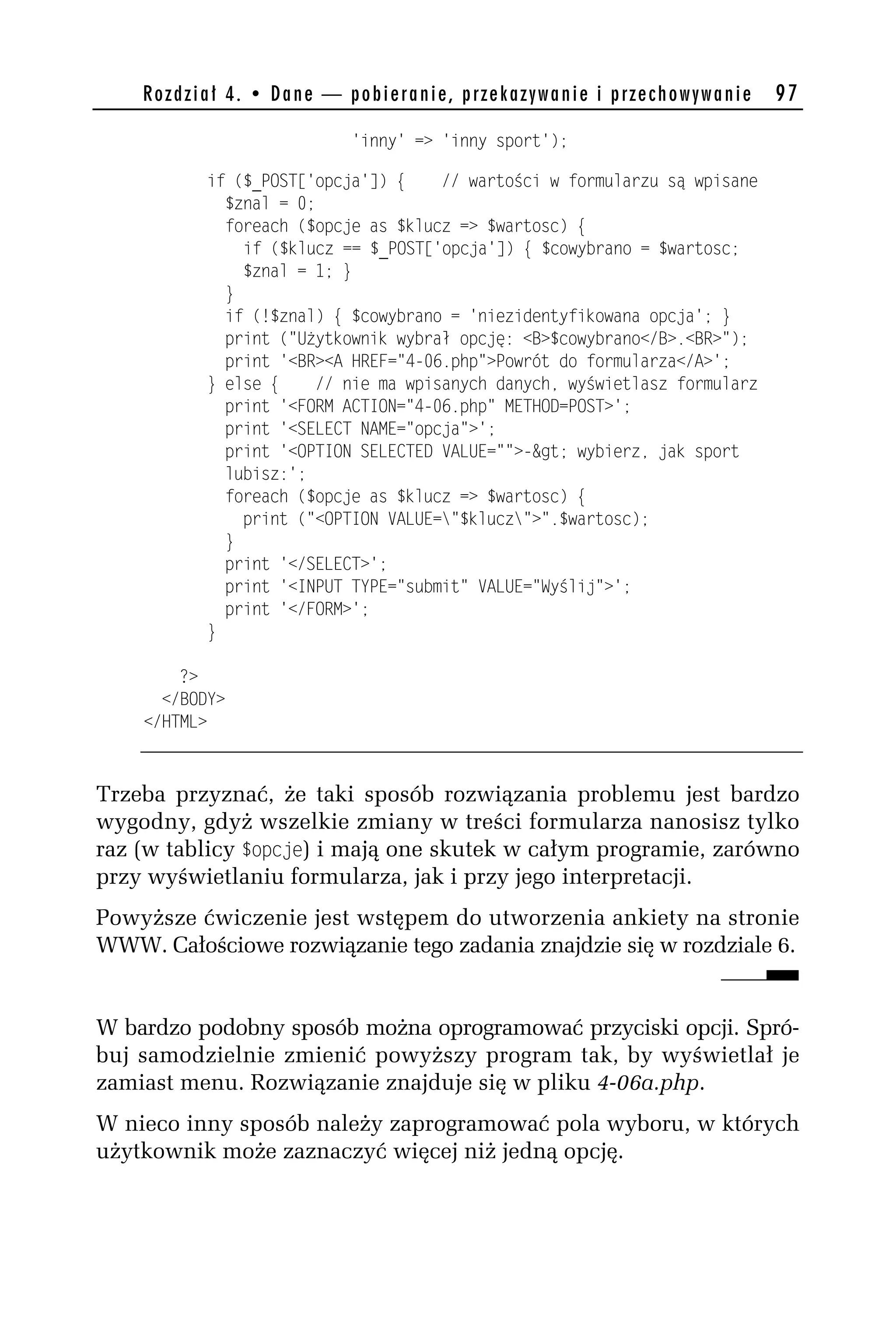 Rozdział 4. • Dane — pobieranie, przekazywanie i przechowywanie        97

                          'inny' => 'inny sport');

          if ($_POST['opcja']) {     // wartości w formularzu są wpisane
            $znal = 0;
            foreach ($opcje as $klucz => $wartosc) {
              if ($klucz == $_POST['opcja']) { $cowybrano = $wartosc;
              $znal = 1; }
            }
            if (!$znal) { $cowybrano = 'niezidentyfikowana opcja'; }
            print ("Użytkownik wybrał opcję: <B>$cowybrano</B>.<BR>");
            print '<BR><A HREF="4-06.php">Powrót do formularza</A>';
          } else {     // nie ma wpisanych danych, wyświetlasz formularz
            print '<FORM ACTION="4-06.php" METHOD=POST>';
            print '<SELECT NAME="opcja">';
            print '<OPTION SELECTED VALUE="">-&gt; wybierz, jak sport
            lubisz:';
            foreach ($opcje as $klucz => $wartosc) {
              print ("<OPTION VALUE="$klucz">".$wartosc);
            }
            print '</SELECT>';
            print '<INPUT TYPE="submit" VALUE="Wyślij">';
            print '</FORM>';
          }

        ?>
      </BODY>
    </HTML>



Trzeba przyznać, że taki sposób rozwiązania problemu jest bardzo
wygodny, gdyż wszelkie zmiany w treści formularza nanosisz tylko
raz (w tablicy $opcje) i mają one skutek w całym programie, zarówno
przy wyświetlaniu formularza, jak i przy jego interpretacji.
Powyższe ćwiczenie jest wstępem do utworzenia ankiety na stronie
WWW. Całościowe rozwiązanie tego zadania znajdzie się w rozdziale 6.


W bardzo podobny sposób można oprogramować przyciski opcji. Spró-
buj samodzielnie zmienić powyższy program tak, by wyświetlał je
zamiast menu. Rozwiązanie znajduje się w pliku 4-06a.php.
W nieco inny sposób należy zaprogramować pola wyboru, w których
użytkownik może zaznaczyć więcej niż jedną opcję.
 