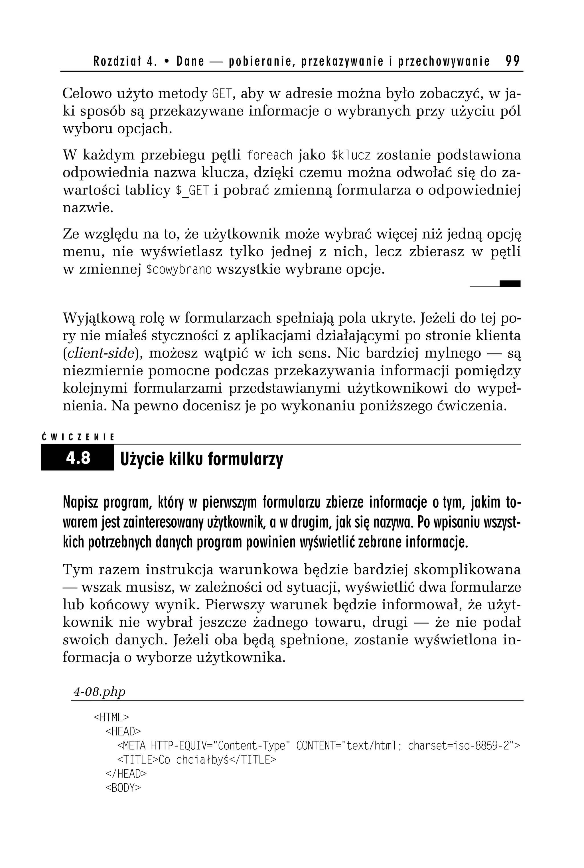 Rozdział 4. • Dane — pobieranie, przekazywanie i przechowywanie           99

    Celowo użyto metody GET, aby w adresie można było zobaczyć, w ja-
    ki sposób są przekazywane informacje o wybranych przy użyciu pól
    wyboru opcjach.
    W każdym przebiegu pętli foreach jako $kldcz zostanie podstawiona
    odpowiednia nazwa klucza, dzięki czemu można odwołać się do za-
    wartości tablicy $_GET i pobrać zmienną formularza o odpowiedniej
    nazwie.
    Ze względu na to, że użytkownik może wybrać więcej niż jedną opcję
    menu, nie wyświetlasz tylko jednej z nich, lecz zbierasz w pętli
    w zmiennej $cowyorano wszystkie wybrane opcje.


    Wyjątkową rolę w formularzach spełniają pola ukryte. Jeżeli do tej po-
    ry nie miałeś styczności z aplikacjami działającymi po stronie klienta
    (client-side), możesz wątpić w ich sens. Nic bardziej mylnego — są
    niezmiernie pomocne podczas przekazywania informacji pomiędzy
    kolejnymi formularzami przedstawianymi użytkownikowi do wypeł-
    nienia. Na pewno docenisz je po wykonaniu poniższego ćwiczenia.

Ć W I C Z E N I E

     4.8            Użycie kilku formularzy

    Napisz program, który w pierwszym formularzu zbierze informacje o tym, jakim to-
    warem jest zainteresowany użytkownik, a w drugim, jak się nazywa. Po wpisaniu wszyst-
    kich potrzebnych danych program powinien wyświetlić zebrane informacje.
    Tym razem instrukcja warunkowa będzie bardziej skomplikowana
    — wszak musisz, w zależności od sytuacji, wyświetlić dwa formularze
    lub końcowy wynik. Pierwszy warunek będzie informował, że użyt-
    kownik nie wybrał jeszcze żadnego towaru, drugi — że nie podał
    swoich danych. Jeżeli oba będą spełnione, zostanie wyświetlona in-
    formacja o wyborze użytkownika.

       4-08.php
            <HTML>
              <HEAD>
                <META HTTP-EQUIV="Content-Type" CONTENT="text/html; charset=iso-8859-h">
                <TITLE>Co chciałbyś</TITLE>
              </HEAD>
              <BODY>
 
