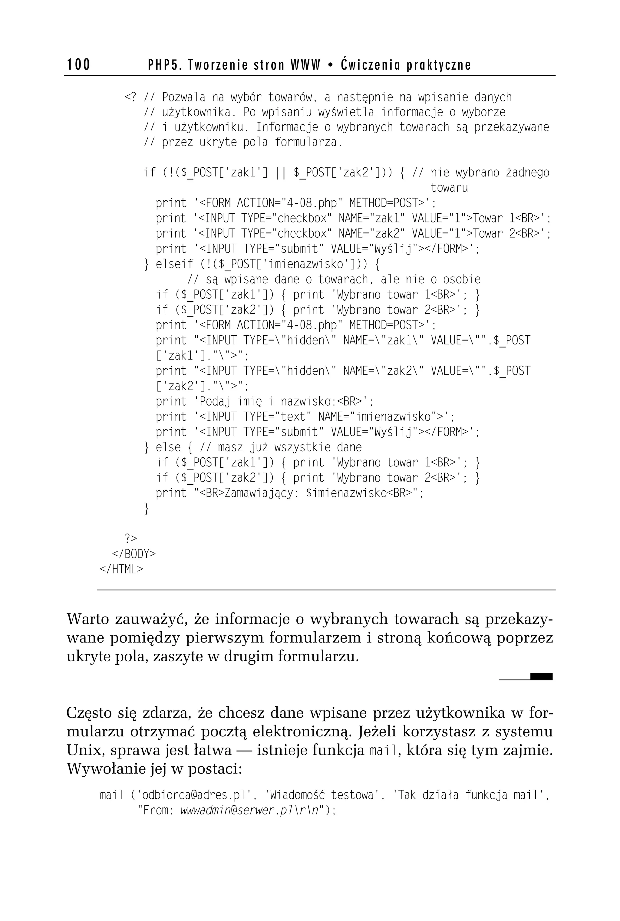 100          PHP5. Tworzenie stron WWW • Ćwiczenia praktyczne

          <? //   Pozwala na wybór towarów, a następnie na wpisanie danych
             //   użytkownika. Po wpisaniu wyświetla informacje o wyborze
             //   i użytkowniku. Informacje o wybranych towarach są przekazywane
             //   przez ukryte pola formularza.

             if (!($_POST['zak1'] || $_POST['zakh'])) { // nie wybrano żadnego
                                                            towaru
               print '<FORM ACTION="4-08.php" METHOD=POST>';
               print '<INPUT TYPE="checkbox" NAME="zak1" VALUE="1">Towar 1<BR>';
               print '<INPUT TYPE="checkbox" NAME="zakh" VALUE="1">Towar h<BR>';
               print '<INPUT TYPE="submit" VALUE="Wyślij"></FORM>';
             } elseif (!($_POST['imienazwisko'])) {
                    // są wpisane dane o towarach, ale nie o osobie
               if ($_POST['zak1']) { print 'Wybrano towar 1<BR>'; }
               if ($_POST['zakh']) { print 'Wybrano towar h<BR>'; }
               print '<FORM ACTION="4-08.php" METHOD=POST>';
               print "<INPUT TYPE="hidden" NAME="zak1" VALUE="".$_POST
               ['zak1']."">";
               print "<INPUT TYPE="hidden" NAME="zakh" VALUE="".$_POST
               ['zakh']."">";
               print 'Podaj imię i nazwisko:<BR>';
               print '<INPUT TYPE="text" NAME="imienazwisko">';
               print '<INPUT TYPE="submit" VALUE="Wyślij"></FORM>';
             } else { // masz już wszystkie dane
               if ($_POST['zak1']) { print 'Wybrano towar 1<BR>'; }
               if ($_POST['zakh']) { print 'Wybrano towar h<BR>'; }
               print "<BR>Zamawiający: $imienazwisko<BR>";
             }

          ?>
        </BODY>
      </HTML>



Warto zauważyć, że informacje o wybranych towarach są przekazy-
wane pomiędzy pierwszym formularzem i stroną końcową poprzez
ukryte pola, zaszyte w drugim formularzu.


Często się zdarza, że chcesz dane wpisane przez użytkownika w for-
mularzu otrzymać pocztą elektroniczną. Jeżeli korzystasz z systemu
Unix, sprawa jest łatwa — istnieje funkcja mail, która się tym zajmie.
Wywołanie jej w postaci:
      mail ('odbiorcamadres.pl', 'Wiadomość testowa', 'Tak działa funkcja mail',
            "From: wwwadmin@serwer.plrn");
 