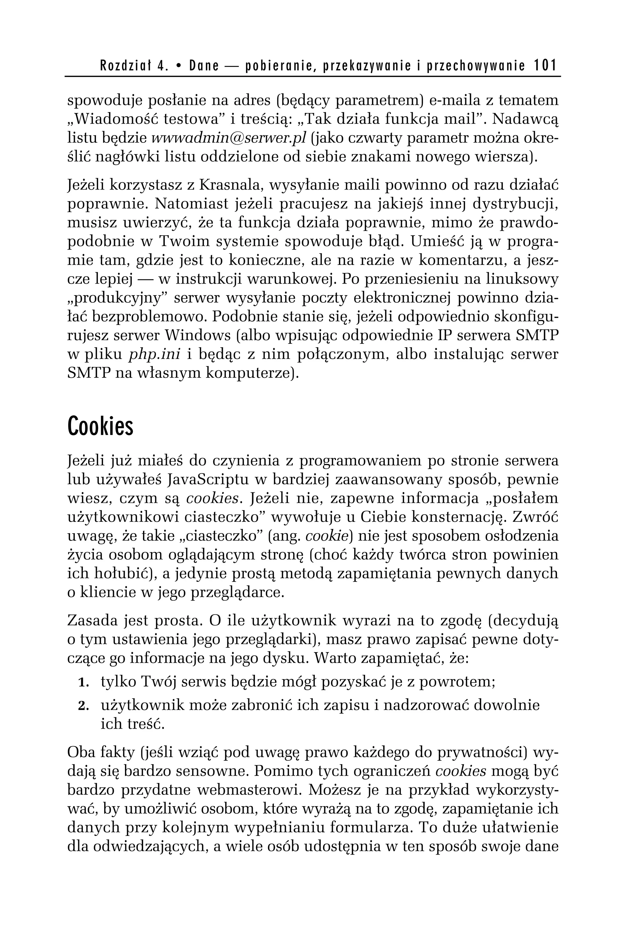 R o z d z i a ł 4 . • D a n e — p o b i e r a n i e , p r z e k a z y w a n i e i p r z e c h o w y w a n i e 101

spowoduje posłanie na adres (będący parametrem) e-maila z tematem
„Wiadomość testowa” i treścią: „Tak działa funkcja mail”. Nadawcą
listu będzie wwwadmin@serwer.pl (jako czwarty parametr można okre-
ślić nagłówki listu oddzielone od siebie znakami nowego wiersza).
Jeżeli korzystasz z Krasnala, wysyłanie maili powinno od razu działać
poprawnie. Natomiast jeżeli pracujesz na jakiejś innej dystrybucji,
musisz uwierzyć, że ta funkcja działa poprawnie, mimo że prawdo-
podobnie w Twoim systemie spowoduje błąd. Umieść ją w progra-
mie tam, gdzie jest to konieczne, ale na razie w komentarzu, a jesz-
cze lepiej — w instrukcji warunkowej. Po przeniesieniu na linuksowy
„produkcyjny” serwer wysyłanie poczty elektronicznej powinno dzia-
łać bezproblemowo. Podobnie stanie się, jeżeli odpowiednio skonfigu-
rujesz serwer Windows (albo wpisując odpowiednie IP serwera SMTP
w pliku php.ini i będąc z nim połączonym, albo instalując serwer
SMTP na własnym komputerze).


Cookies
Jeżeli już miałeś do czynienia z programowaniem po stronie serwera
lub używałeś JavaScriptu w bardziej zaawansowany sposób, pewnie
wiesz, czym są cookies. Jeżeli nie, zapewne informacja „posłałem
użytkownikowi ciasteczko” wywołuje u Ciebie konsternację. Zwróć
uwagę, że takie „ciasteczko” (ang. cookie) nie jest sposobem osłodzenia
życia osobom oglądającym stronę (choć każdy twórca stron powinien
ich hołubić), a jedynie prostą metodą zapamiętania pewnych danych
o kliencie w jego przeglądarce.
Zasada jest prosta. O ile użytkownik wyrazi na to zgodę (decydują
o tym ustawienia jego przeglądarki), masz prawo zapisać pewne doty-
czące go informacje na jego dysku. Warto zapamiętać, że:
  1. tylko Twój serwis będzie mógł pozyskać je z powrotem;
  2. użytkownik może zabronić ich zapisu i nadzorować dowolnie
     ich treść.
Oba fakty (jeśli wziąć pod uwagę prawo każdego do prywatności) wy-
dają się bardzo sensowne. Pomimo tych ograniczeń cookies mogą być
bardzo przydatne webmasterowi. Możesz je na przykład wykorzysty-
wać, by umożliwić osobom, które wyrażą na to zgodę, zapamiętanie ich
danych przy kolejnym wypełnianiu formularza. To duże ułatwienie
dla odwiedzających, a wiele osób udostępnia w ten sposób swoje dane
 