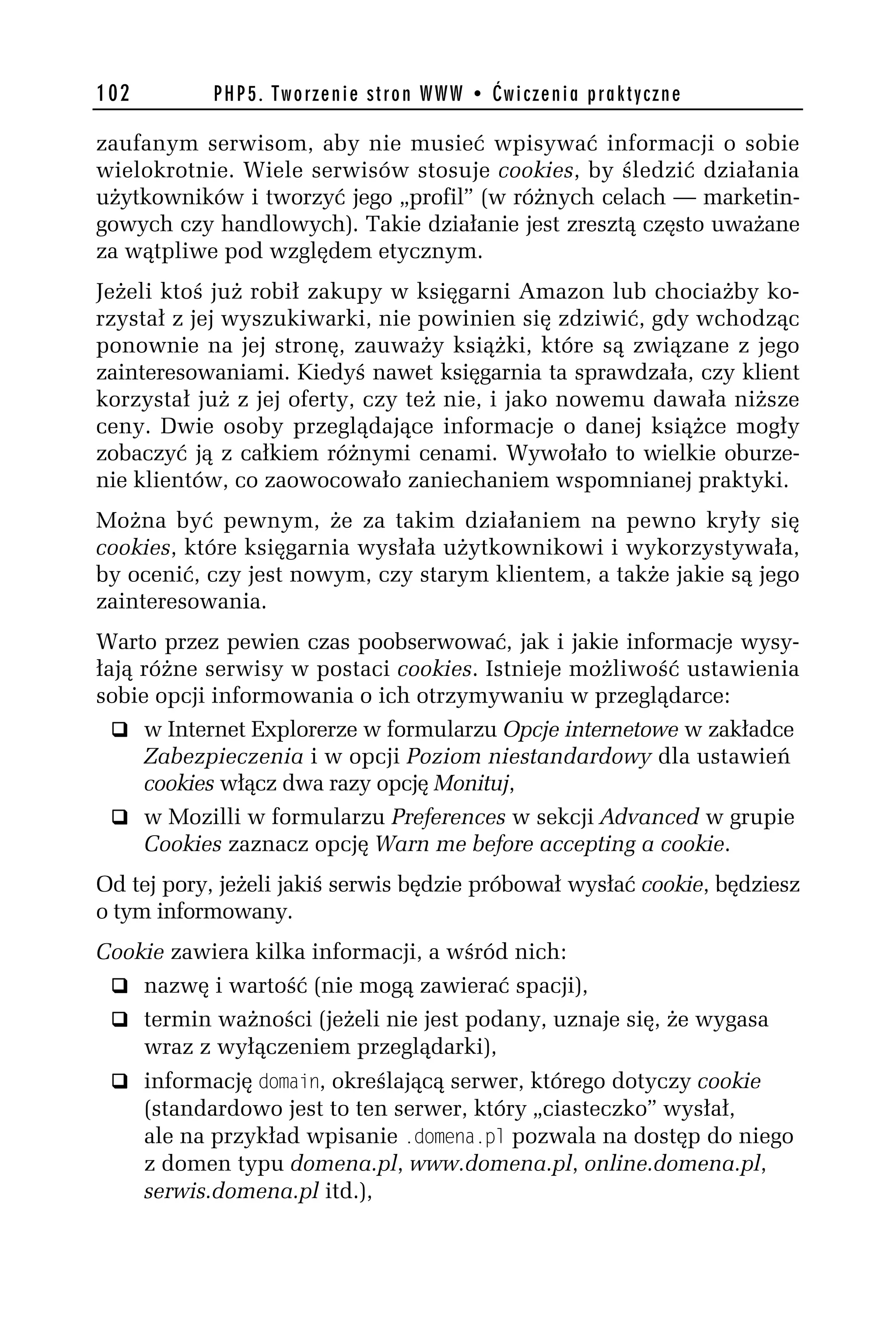 102         PHP5. Tworzenie stron WWW • Ćwiczenia praktyczne

zaufanym serwisom, aby nie musieć wpisywać informacji o sobie
wielokrotnie. Wiele serwisów stosuje cookies, by śledzić działania
użytkowników i tworzyć jego „profil” (w różnych celach — marketin-
gowych czy handlowych). Takie działanie jest zresztą często uważane
za wątpliwe pod względem etycznym.
Jeżeli ktoś już robił zakupy w księgarni Amazon lub chociażby ko-
rzystał z jej wyszukiwarki, nie powinien się zdziwić, gdy wchodząc
ponownie na jej stronę, zauważy książki, które są związane z jego
zainteresowaniami. Kiedyś nawet księgarnia ta sprawdzała, czy klient
korzystał już z jej oferty, czy też nie, i jako nowemu dawała niższe
ceny. Dwie osoby przeglądające informacje o danej książce mogły
zobaczyć ją z całkiem różnymi cenami. Wywołało to wielkie oburze-
nie klientów, co zaowocowało zaniechaniem wspomnianej praktyki.
Można być pewnym, że za takim działaniem na pewno kryły się
cookies, które księgarnia wysłała użytkownikowi i wykorzystywała,
by ocenić, czy jest nowym, czy starym klientem, a także jakie są jego
zainteresowania.
Warto przez pewien czas poobserwować, jak i jakie informacje wysy-
łają różne serwisy w postaci cookies. Istnieje możliwość ustawienia
sobie opcji informowania o ich otrzymywaniu w przeglądarce:
  q w Internet Explorerze w formularzu Opcje internetowe w zakładce
     Zabezpieczenia i w opcji Poziom niestandardowy dla ustawień
     cookies włącz dwa razy opcję Monituj,
  q w Mozilli w formularzu Preferences w sekcji Advanced w grupie
     Cookies zaznacz opcję Warn me before accepting a cookie.
Od tej pory, jeżeli jakiś serwis będzie próbował wysłać cookie, będziesz
o tym informowany.
Cookie zawiera kilka informacji, a wśród nich:
 q nazwę i wartość (nie mogą zawierać spacji),
 q termin ważności (jeżeli nie jest podany, uznaje się, że wygasa
    wraz z wyłączeniem przeglądarki),
 q informację domain, określającą serwer, którego dotyczy cookie
      (standardowo jest to ten serwer, który „ciasteczko” wysłał,
      ale na przykład wpisanie .domena.pl pozwala na dostęp do niego
      z domen typu domena.pl, www.domena.pl, online.domena.pl,
      serwis.domena.pl itd.),
 