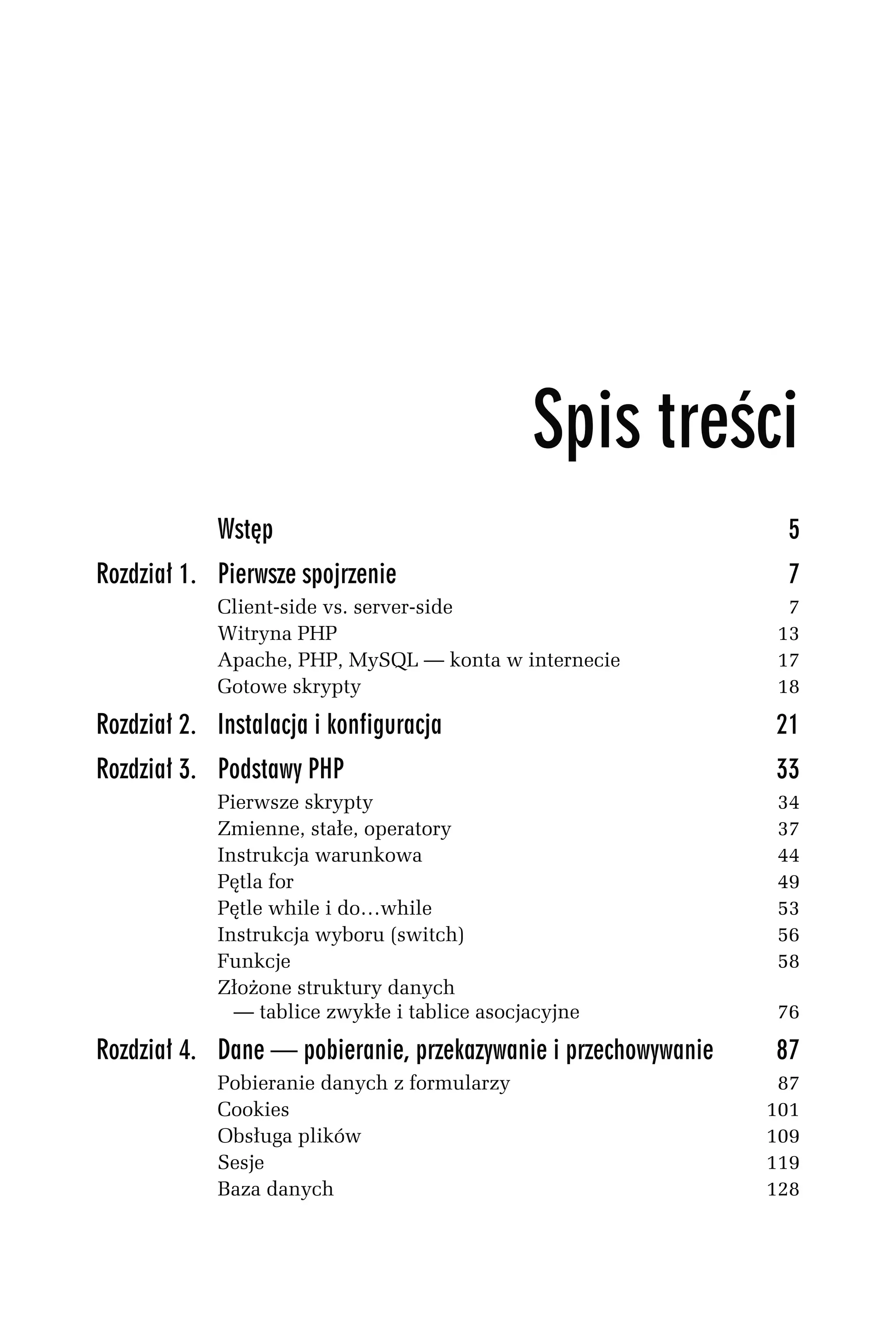 Wstęp                                                5
Rozdział 1. Pierwsze spojrzenie                                  7
            Client-side vs. server-side                          7
            Witryna PHP                                         13
            Apache, PHP, MySQL — konta w internecie             17
            Gotowe skrypty                                      18

Rozdział 2. Instalacja i konfiguracja                           21
Rozdział 3. Podstawy PHP                                        33
            Pierwsze skrypty                                    34
            Zmienne, stałe, operatory                           37
            Instrukcja warunkowa                                44
            Pętla for                                           49
            Pętle while i do…while                              53
            Instrukcja wyboru (switch)                          56
            Funkcje                                             58
            Złożone struktury danych
              — tablice zwykłe i tablice asocjacyjne            76

Rozdział 4. Dane — pobieranie, przekazywanie i przechowywanie   87
            Pobieranie danych z formularzy                       87
            Cookies                                             101
            Obsługa plików                                      109
            Sesje                                               119
            Baza danych                                         128
 