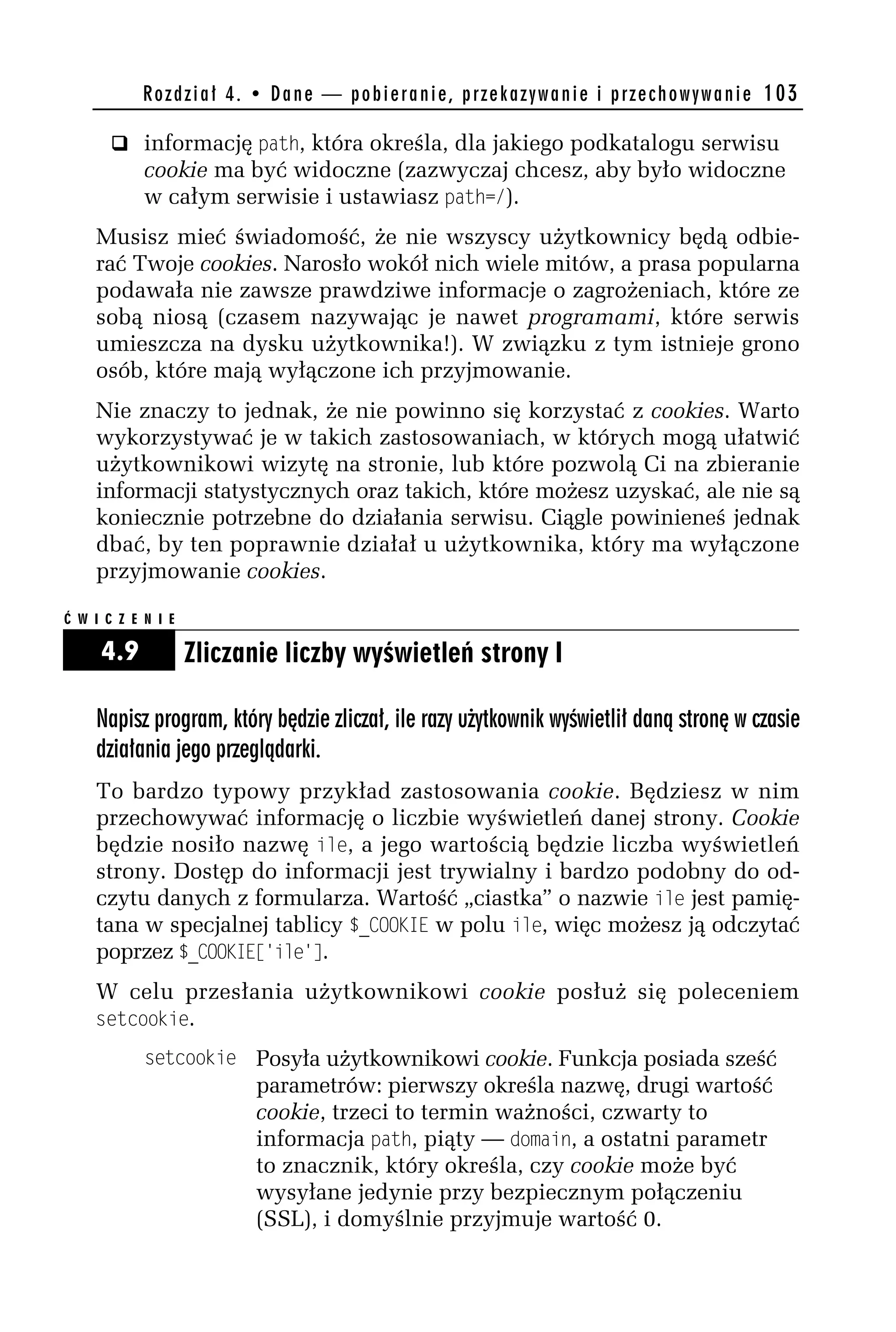 R o z d z i a ł 4 . • D a n e — p o b i e r a n i e , p r z e k a z y w a n i e i p r z e c h o w y w a n i e 103

       q informację path, która określa, dla jakiego podkatalogu serwisu
            cookie ma być widoczne (zazwyczaj chcesz, aby było widoczne
            w całym serwisie i ustawiasz path=/).
    Musisz mieć świadomość, że nie wszyscy użytkownicy będą odbie-
    rać Twoje cookies. Narosło wokół nich wiele mitów, a prasa popularna
    podawała nie zawsze prawdziwe informacje o zagrożeniach, które ze
    sobą niosą (czasem nazywając je nawet programami, które serwis
    umieszcza na dysku użytkownika!). W związku z tym istnieje grono
    osób, które mają wyłączone ich przyjmowanie.
    Nie znaczy to jednak, że nie powinno się korzystać z cookies. Warto
    wykorzystywać je w takich zastosowaniach, w których mogą ułatwić
    użytkownikowi wizytę na stronie, lub które pozwolą Ci na zbieranie
    informacji statystycznych oraz takich, które możesz uzyskać, ale nie są
    koniecznie potrzebne do działania serwisu. Ciągle powinieneś jednak
    dbać, by ten poprawnie działał u użytkownika, który ma wyłączone
    przyjmowanie cookies.

Ć W I C Z E N I E

     4.9            Zliczanie liczby wyświetleń strony I

    Napisz program, który będzie zliczał, ile razy użytkownik wyświetlił daną stronę w czasie
    działania jego przeglądarki.
    To bardzo typowy przykład zastosowania cookie. Będziesz w nim
    przechowywać informację o liczbie wyświetleń danej strony. Cookie
    będzie nosiło nazwę ile, a jego wartością będzie liczba wyświetleń
    strony. Dostęp do informacji jest trywialny i bardzo podobny do od-
    czytu danych z formularza. Wartość „ciastka” o nazwie ile jest pamię-
    tana w specjalnej tablicy $_COO$_E w polu ile, więc możesz ją odczytać
    poprzez $_COO$_E['ile'].
    W celu przesłania użytkownikowi cookie posłuż się poleceniem
    setcookie.
            setcookie Posyła użytkownikowi cookie. Funkcja posiada sześć
                               parametrów: pierwszy określa nazwę, drugi wartość
                               cookie, trzeci to termin ważności, czwarty to
                               informacja path, piąty — domain, a ostatni parametr
                               to znacznik, który określa, czy cookie może być
                               wysyłane jedynie przy bezpiecznym połączeniu
                               (SSL), i domyślnie przyjmuje wartość 0.
 
