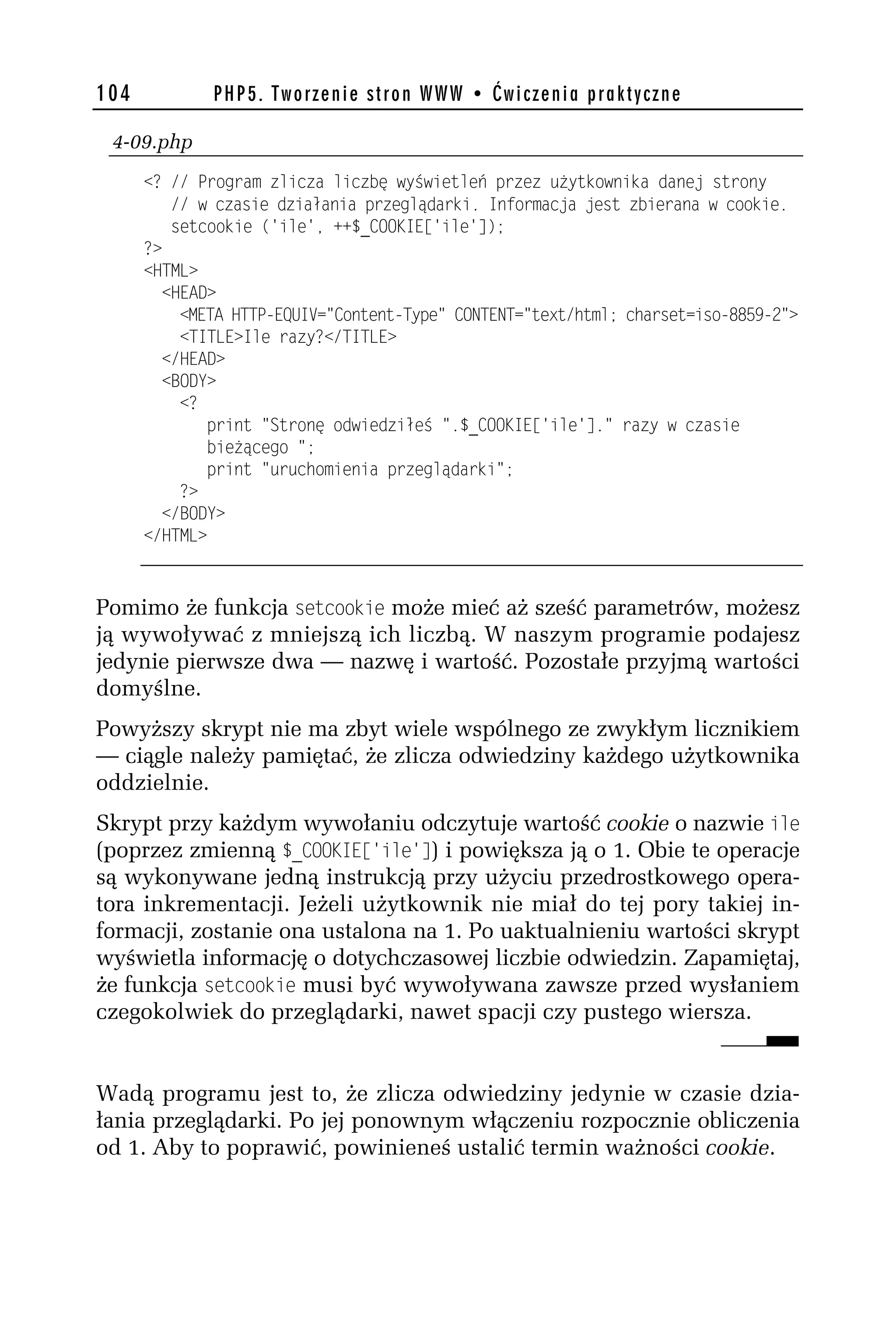 104           PHP5. Tworzenie stron WWW • Ćwiczenia praktyczne

 4-09.php
      <? // Program zlicza liczbę wyświetleń przez użytkownika danej strony
         // w czasie działania przeglądarki. Informacja jest zbierana w cookie.
         setcookie ('ile', ++$_COOKIE['ile']);
      ?>
      <HTML>
        <HEAD>
          <META HTTP-EQUIV="Content-Type" CONTENT="text/html; charset=iso-8859-h">
          <TITLE>Ile razy?</TITLE>
        </HEAD>
        <BODY>
          <?
             print "Stronę odwiedziłeś ".$_COOKIE['ile']." razy w czasie
             bieżącego ";
             print "uruchomienia przeglądarki";
          ?>
        </BODY>
      </HTML>



Pomimo że funkcja setcookie może mieć aż sześć parametrów, możesz
ją wywoływać z mniejszą ich liczbą. W naszym programie podajesz
jedynie pierwsze dwa — nazwę i wartość. Pozostałe przyjmą wartości
domyślne.
Powyższy skrypt nie ma zbyt wiele wspólnego ze zwykłym licznikiem
— ciągle należy pamiętać, że zlicza odwiedziny każdego użytkownika
oddzielnie.
Skrypt przy każdym wywołaniu odczytuje wartość cookie o nazwie ile
(poprzez zmienną $_COO$_E['ile']) i powiększa ją o 1. Obie te operacje
są wykonywane jedną instrukcją przy użyciu przedrostkowego opera-
tora inkrementacji. Jeżeli użytkownik nie miał do tej pory takiej in-
formacji, zostanie ona ustalona na 1. Po uaktualnieniu wartości skrypt
wyświetla informację o dotychczasowej liczbie odwiedzin. Zapamiętaj,
że funkcja setcookie musi być wywoływana zawsze przed wysłaniem
czegokolwiek do przeglądarki, nawet spacji czy pustego wiersza.


Wadą programu jest to, że zlicza odwiedziny jedynie w czasie dzia-
łania przeglądarki. Po jej ponownym włączeniu rozpocznie obliczenia
od 1. Aby to poprawić, powinieneś ustalić termin ważności cookie.
 