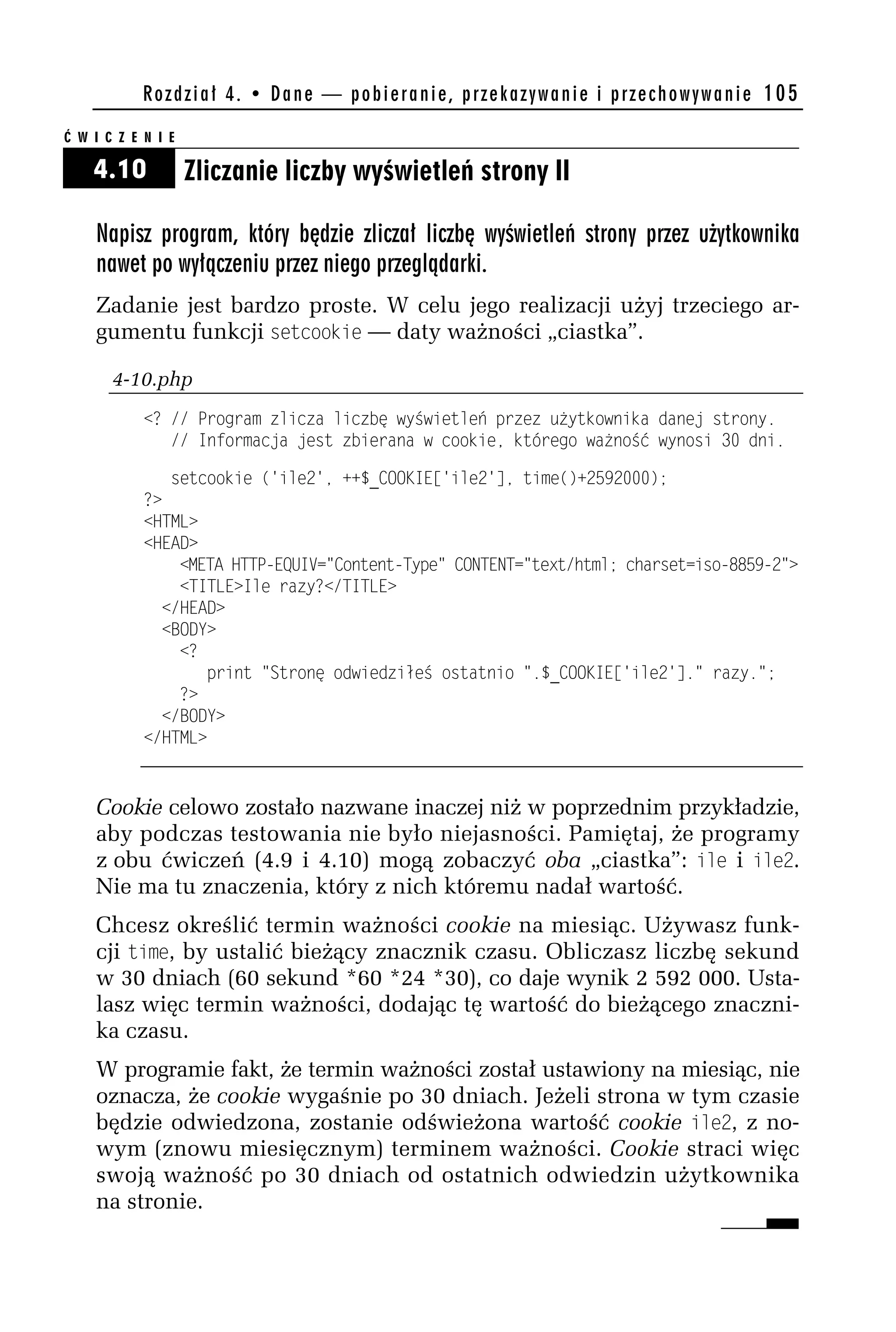 R o z d z i a ł 4 . • D a n e — p o b i e r a n i e , p r z e k a z y w a n i e i p r z e c h o w y w a n i e 105

Ć W I C Z E N I E

    4.10            Zliczanie liczby wyświetleń strony II

    Napisz program, który będzie zliczał liczbę wyświetleń strony przez użytkownika
    nawet po wyłączeniu przez niego przeglądarki.
    Zadanie jest bardzo proste. W celu jego realizacji użyj trzeciego ar-
    gumentu funkcji setcookie — daty ważności „ciastka”.

       4-10.php
            <? // Program zlicza liczbę wyświetleń przez użytkownika danej strony.
               // Informacja jest zbierana w cookie, którego ważność wynosi 30 dni.

               setcookie ('ileh', ++$_COOKIE['ileh'], time()+h59h000);
            ?>
            <HTML>
            <HEAD>
                <META HTTP-EQUIV="Content-Type" CONTENT="text/html; charset=iso-8859-h">
                <TITLE>Ile razy?</TITLE>
              </HEAD>
              <BODY>
                <?
                    print "Stronę odwiedziłeś ostatnio ".$_COOKIE['ileh']." razy.";
                ?>
              </BODY>
            </HTML>


    Cookie celowo zostało nazwane inaczej niż w poprzednim przykładzie,
    aby podczas testowania nie było niejasności. Pamiętaj, że programy
    z obu ćwiczeń (4.9 i 4.10) mogą zobaczyć oba „ciastka”: ile i ile2.
    Nie ma tu znaczenia, który z nich któremu nadał wartość.
    Chcesz określić termin ważności cookie na miesiąc. Używasz funk-
    cji time, by ustalić bieżący znacznik czasu. Obliczasz liczbę sekund
    w 30 dniach (60 sekund *60 *24 *30), co daje wynik 2 592 000. Usta-
    lasz więc termin ważności, dodając tę wartość do bieżącego znaczni-
    ka czasu.
    W programie fakt, że termin ważności został ustawiony na miesiąc, nie
    oznacza, że cookie wygaśnie po 30 dniach. Jeżeli strona w tym czasie
    będzie odwiedzona, zostanie odświeżona wartość cookie ile2, z no-
    wym (znowu miesięcznym) terminem ważności. Cookie straci więc
    swoją ważność po 30 dniach od ostatnich odwiedzin użytkownika
    na stronie.
 