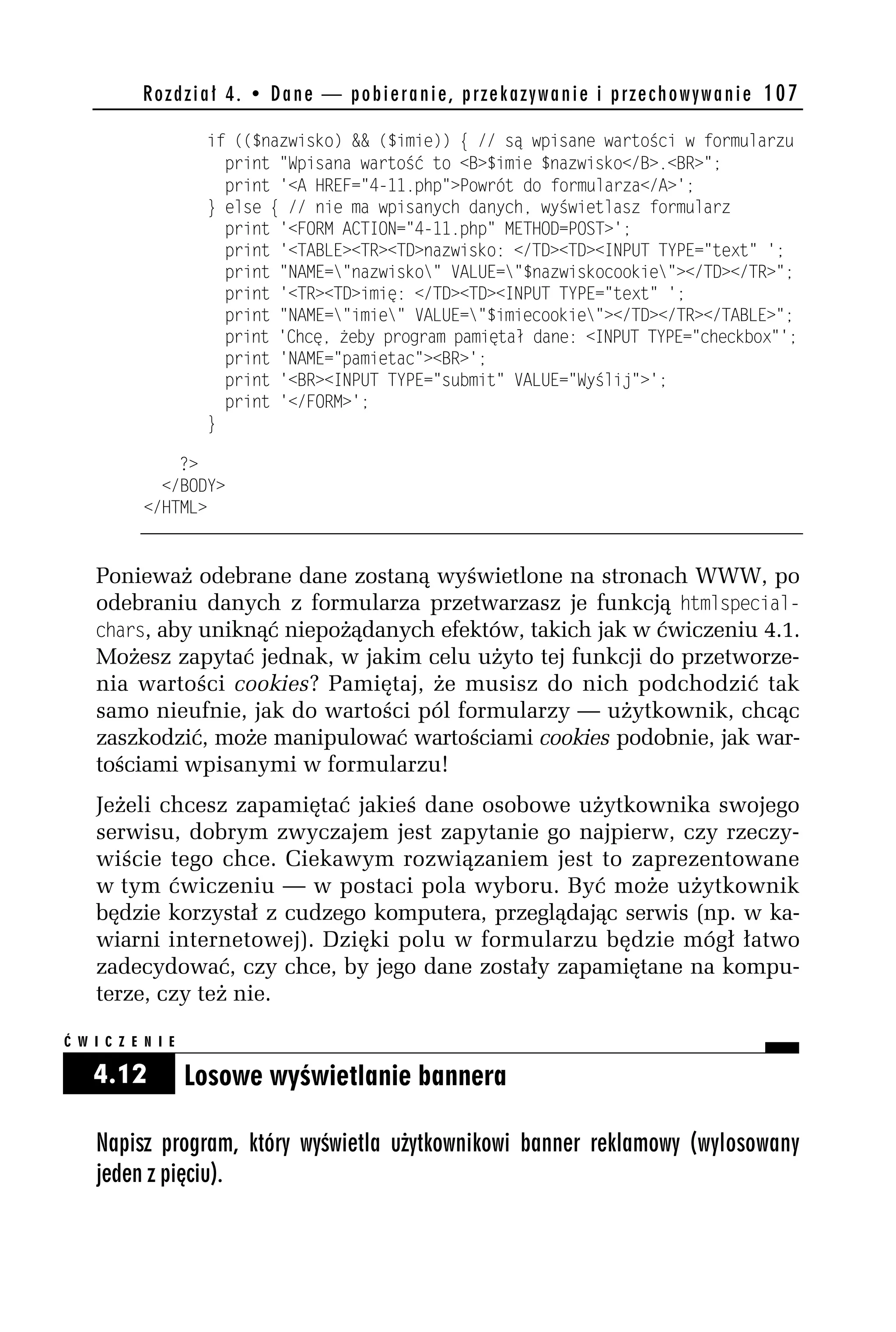 R o z d z i a ł 4 . • D a n e — p o b i e r a n i e , p r z e k a z y w a n i e i p r z e c h o w y w a n i e 107

                       if (($nazwisko) && ($imie)) { // są wpisane wartości w formularzu
                         print "Wpisana wartość to <B>$imie $nazwisko</B>.<BR>";
                         print '<A HREF="4-11.php">Powrót do formularza</A>';
                       } else { // nie ma wpisanych danych, wyświetlasz formularz
                         print '<FORM ACTION="4-11.php" METHOD=POST>';
                         print '<TABLE><TR><TD>nazwisko: </TD><TD><INPUT TYPE="text" ';
                         print "NAME="nazwisko" VALUE="$nazwiskocookie"></TD></TR>";
                         print '<TR><TD>imię: </TD><TD><INPUT TYPE="text" ';
                         print "NAME="imie" VALUE="$imiecookie"></TD></TR></TABLE>";
                         print 'Chcę, żeby program pamiętał dane: <INPUT TYPE="checkbox"';
                         print 'NAME="pamietac"><BR>';
                         print '<BR><INPUT TYPE="submit" VALUE="Wyślij">';
                         print '</FORM>';
                       }

                ?>
              </BODY>
            </HTML>


    Ponieważ odebrane dane zostaną wyświetlone na stronach WWW, po
    odebraniu danych z formularza przetwarzasz je funkcją htmlspecial-
    chars, aby uniknąć niepożądanych efektów, takich jak w ćwiczeniu 4.1.
    Możesz zapytać jednak, w jakim celu użyto tej funkcji do przetworze-
    nia wartości cookies? Pamiętaj, że musisz do nich podchodzić tak
    samo nieufnie, jak do wartości pól formularzy — użytkownik, chcąc
    zaszkodzić, może manipulować wartościami cookies podobnie, jak war-
    tościami wpisanymi w formularzu!
    Jeżeli chcesz zapamiętać jakieś dane osobowe użytkownika swojego
    serwisu, dobrym zwyczajem jest zapytanie go najpierw, czy rzeczy-
    wiście tego chce. Ciekawym rozwiązaniem jest to zaprezentowane
    w tym ćwiczeniu — w postaci pola wyboru. Być może użytkownik
    będzie korzystał z cudzego komputera, przeglądając serwis (np. w ka-
    wiarni internetowej). Dzięki polu w formularzu będzie mógł łatwo
    zadecydować, czy chce, by jego dane zostały zapamiętane na kompu-
    terze, czy też nie.

Ć W I C Z E N I E

    4.12            Losowe wyświetlanie bannera

    Napisz program, który wyświetla użytkownikowi banner reklamowy (wylosowany
    jeden z pięciu).
 
