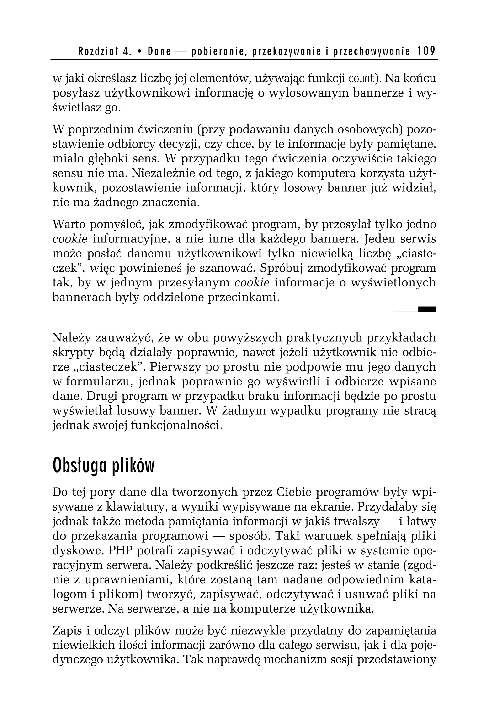 R o z d z i a ł 4 . • D a n e — p o b i e r a n i e , p r z e k a z y w a n i e i p r z e c h o w y w a n i e 109

w jaki określasz liczbę jej elementów, używając funkcji codnt). Na końcu
posyłasz użytkownikowi informację o wylosowanym bannerze i wy-
świetlasz go.
W poprzednim ćwiczeniu (przy podawaniu danych osobowych) pozo-
stawienie odbiorcy decyzji, czy chce, by te informacje były pamiętane,
miało głęboki sens. W przypadku tego ćwiczenia oczywiście takiego
sensu nie ma. Niezależnie od tego, z jakiego komputera korzysta użyt-
kownik, pozostawienie informacji, który losowy banner już widział,
nie ma żadnego znaczenia.
Warto pomyśleć, jak zmodyfikować program, by przesyłał tylko jedno
cookie informacyjne, a nie inne dla każdego bannera. Jeden serwis
może posłać danemu użytkownikowi tylko niewielką liczbę „ciaste-
czek”, więc powinieneś je szanować. Spróbuj zmodyfikować program
tak, by w jednym przesyłanym cookie informacje o wyświetlonych
bannerach były oddzielone przecinkami.


Należy zauważyć, że w obu powyższych praktycznych przykładach
skrypty będą działały poprawnie, nawet jeżeli użytkownik nie odbie-
rze „ciasteczek”. Pierwszy po prostu nie podpowie mu jego danych
w formularzu, jednak poprawnie go wyświetli i odbierze wpisane
dane. Drugi program w przypadku braku informacji będzie po prostu
wyświetlał losowy banner. W żadnym wypadku programy nie stracą
jednak swojej funkcjonalności.


Obsługa plików
Do tej pory dane dla tworzonych przez Ciebie programów były wpi-
sywane z klawiatury, a wyniki wypisywane na ekranie. Przydałaby się
jednak także metoda pamiętania informacji w jakiś trwalszy — i łatwy
do przekazania programowi — sposób. Taki warunek spełniają pliki
dyskowe. PHP potrafi zapisywać i odczytywać pliki w systemie ope-
racyjnym serwera. Należy podkreślić jeszcze raz: jesteś w stanie (zgod-
nie z uprawnieniami, które zostaną tam nadane odpowiednim kata-
logom i plikom) tworzyć, zapisywać, odczytywać i usuwać pliki na
serwerze. Na serwerze, a nie na komputerze użytkownika.
Zapis i odczyt plików może być niezwykle przydatny do zapamiętania
niewielkich ilości informacji zarówno dla całego serwisu, jak i dla poje-
dynczego użytkownika. Tak naprawdę mechanizm sesji przedstawiony
 