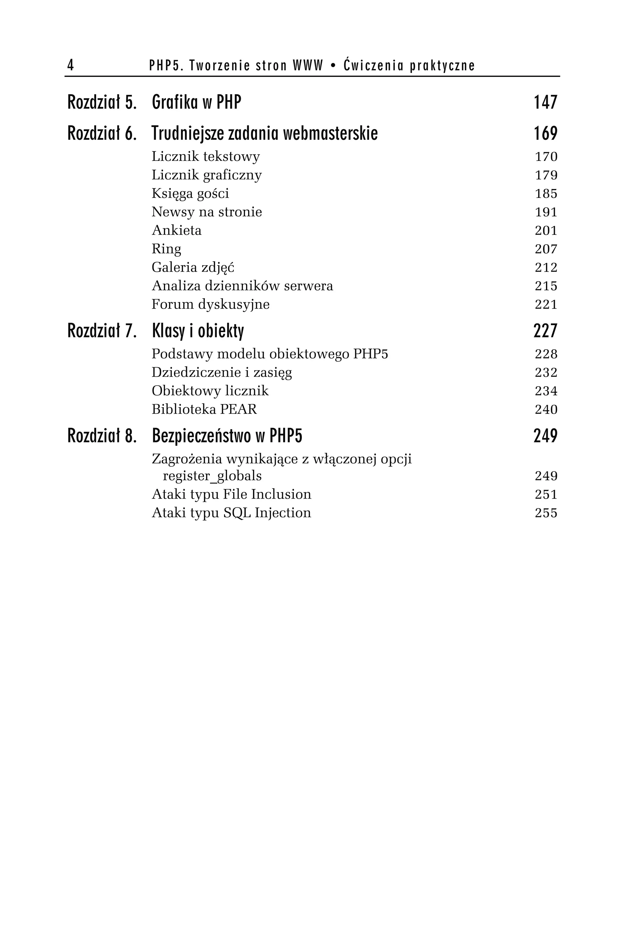 4           PHP5. Tworzenie stron WWW • Ćwiczenia praktyczne

Rozdział 5. Grafika w PHP                                      147
Rozdział 6. Trudniejsze zadania webmasterskie                  169
            Licznik tekstowy                                   170
            Licznik graficzny                                  179
            Księga gości                                       185
            Newsy na stronie                                   191
            Ankieta                                            201
            Ring                                               207
            Galeria zdjęć                                      212
            Analiza dzienników serwera                         215
            Forum dyskusyjne                                   221

Rozdział 7. Klasy i obiekty                                    227
            Podstawy modelu obiektowego PHP5                   228
            Dziedziczenie i zasięg                             232
            Obiektowy licznik                                  234
            Biblioteka PEAR                                    240

Rozdział 8. Bezpieczeństwo w PHP5                              249
            Zagrożenia wynikające z włączonej opcji
             register_globals                                  249
            Ataki typu File Inclusion                          251
            Ataki typu SQL Injection                           255
 