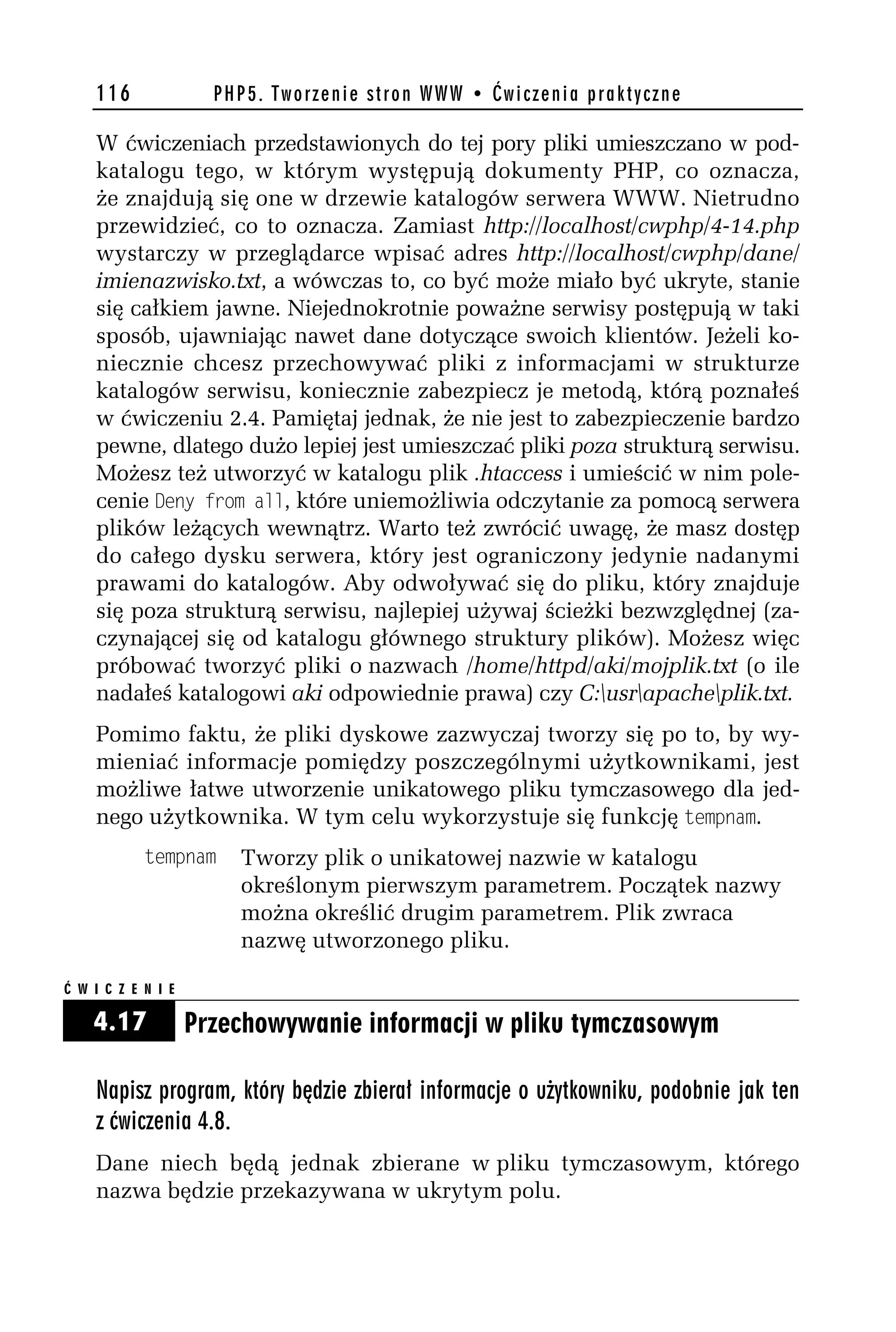 116               PHP5. Tworzenie stron WWW • Ćwiczenia praktyczne

    W ćwiczeniach przedstawionych do tej pory pliki umieszczano w pod-
    katalogu tego, w którym występują dokumenty PHP, co oznacza,
    że znajdują się one w drzewie katalogów serwera WWW. Nietrudno
    przewidzieć, co to oznacza. Zamiast http://localhost/cwphp/4-14.php
    wystarczy w przeglądarce wpisać adres http://localhost/cwphp/dane/
    imienazwisko.txt, a wówczas to, co być może miało być ukryte, stanie
    się całkiem jawne. Niejednokrotnie poważne serwisy postępują w taki
    sposób, ujawniając nawet dane dotyczące swoich klientów. Jeżeli ko-
    niecznie chcesz przechowywać pliki z informacjami w strukturze
    katalogów serwisu, koniecznie zabezpiecz je metodą, którą poznałeś
    w ćwiczeniu 2.4. Pamiętaj jednak, że nie jest to zabezpieczenie bardzo
    pewne, dlatego dużo lepiej jest umieszczać pliki poza strukturą serwisu.
    Możesz też utworzyć w katalogu plik .htaccess i umieścić w nim pole-
    cenie 4eny from all, które uniemożliwia odczytanie za pomocą serwera
    plików leżących wewnątrz. Warto też zwrócić uwagę, że masz dostęp
    do całego dysku serwera, który jest ograniczony jedynie nadanymi
    prawami do katalogów. Aby odwoływać się do pliku, który znajduje
    się poza strukturą serwisu, najlepiej używaj ścieżki bezwzględnej (za-
    czynającej się od katalogu głównego struktury plików). Możesz więc
    próbować tworzyć pliki o nazwach /home/httpd/aki/mojplik.txt (o ile
    nadałeś katalogowi aki odpowiednie prawa) czy C:usrapacheplik.txt.
    Pomimo faktu, że pliki dyskowe zazwyczaj tworzy się po to, by wy-
    mieniać informacje pomiędzy poszczególnymi użytkownikami, jest
    możliwe łatwe utworzenie unikatowego pliku tymczasowego dla jed-
    nego użytkownika. W tym celu wykorzystuje się funkcję tempnam.
            tempnam     Tworzy plik o unikatowej nazwie w katalogu
                        określonym pierwszym parametrem. Początek nazwy
                        można określić drugim parametrem. Plik zwraca
                        nazwę utworzonego pliku.

Ć W I C Z E N I E

    4.17            Przechowywanie informacji w pliku tymczasowym

    Napisz program, który będzie zbierał informacje o użytkowniku, podobnie jak ten
    z ćwiczenia 4.8.
    Dane niech będą jednak zbierane w pliku tymczasowym, którego
    nazwa będzie przekazywana w ukrytym polu.
 