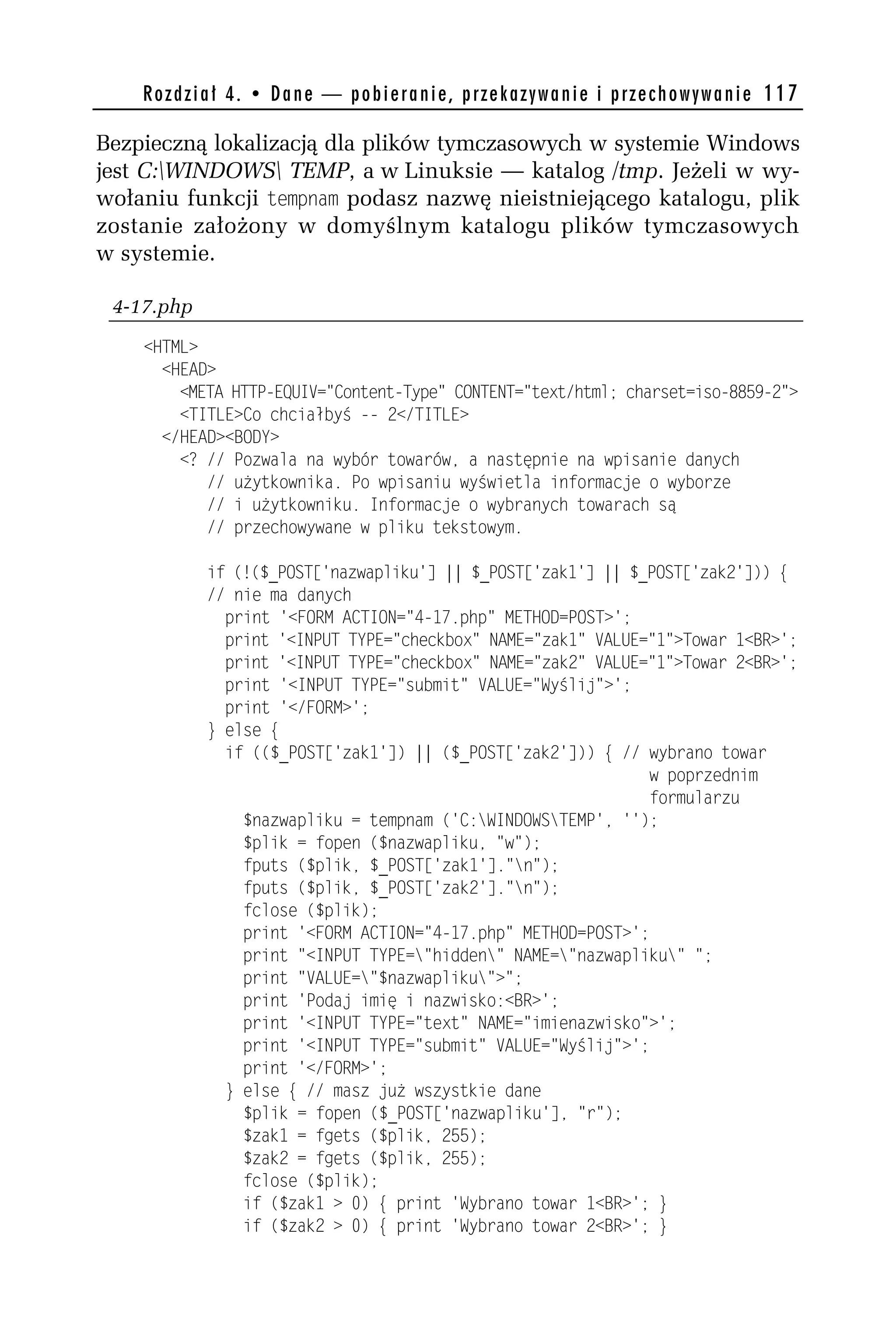 R o z d z i a ł 4 . • D a n e — p o b i e r a n i e , p r z e k a z y w a n i e i p r z e c h o w y w a n i e 117

Bezpieczną lokalizacją dla plików tymczasowych w systemie Windows
jest C:WINDOWS TEMP, a w Linuksie — katalog /tmp. Jeżeli w wy-
wołaniu funkcji tempnam podasz nazwę nieistniejącego katalogu, plik
zostanie założony w domyślnym katalogu plików tymczasowych
w systemie.

 4-17.php
    <HTML>
      <HEAD>
        <META HTTP-EQUIV="Content-Type" CONTENT="text/html; charset=iso-8859-h">
        <TITLE>Co chciałbyś -- h</TITLE>
      </HEAD><BODY>
        <? // Pozwala na wybór towarów, a następnie na wpisanie danych
           // użytkownika. Po wpisaniu wyświetla informacje o wyborze
           // i użytkowniku. Informacje o wybranych towarach są
           // przechowywane w pliku tekstowym.

               if (!($_POST['nazwapliku'] || $_POST['zak1'] || $_POST['zakh'])) {
               // nie ma danych
                 print '<FORM ACTION="4-17.php" METHOD=POST>';
                 print '<INPUT TYPE="checkbox" NAME="zak1" VALUE="1">Towar 1<BR>';
                 print '<INPUT TYPE="checkbox" NAME="zakh" VALUE="1">Towar h<BR>';
                 print '<INPUT TYPE="submit" VALUE="Wyślij">';
                 print '</FORM>';
               } else {
                 if (($_POST['zak1']) || ($_POST['zakh'])) { // wybrano towar
                                                                 w poprzednim
                                                                 formularzu
                   $nazwapliku = tempnam ('C:WINDOWSTEMP', '');
                   $plik = fopen ($nazwapliku, "w");
                   fputs ($plik, $_POST['zak1']."n");
                   fputs ($plik, $_POST['zakh']."n");
                   fclose ($plik);
                   print '<FORM ACTION="4-17.php" METHOD=POST>';
                   print "<INPUT TYPE="hidden" NAME="nazwapliku" ";
                   print "VALUE="$nazwapliku">";
                   print 'Podaj imię i nazwisko:<BR>';
                   print '<INPUT TYPE="text" NAME="imienazwisko">';
                   print '<INPUT TYPE="submit" VALUE="Wyślij">';
                   print '</FORM>';
                 } else { // masz już wszystkie dane
                   $plik = fopen ($_POST['nazwapliku'], "r");
                   $zak1 = fgets ($plik, h55);
                   $zakh = fgets ($plik, h55);
                   fclose ($plik);
                   if ($zak1 > 0) { print 'Wybrano towar 1<BR>'; }
                   if ($zakh > 0) { print 'Wybrano towar h<BR>'; }
 